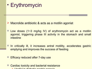• Erythromycin


 Macrolide antibiotic & acts as a motilin agonist

 Low doses (1~3 mg/kg IV) of erythromycin act as a motilin
  agonist, triggering phase III activity in the stomach and small
  intestine

 In critically ill, it increases antral motility, accelerates gastric
  emptying and improves the success of feeding

 Efficacy reduced after 7-day use


 Cardiac toxicity and bacterial resistance
 