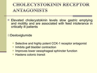  Elevated cholecystokinin levels slow gastric emptying
  and motility and are associated with feed intolerance in
  critically ill patients

☆Dexloxiglumide

      Selective and highly potent CCK-1 receptor antagonist
      Inhibits gall bladder contraction
      Improves lower oesophageal sphincter function
      Hastens colonic transit
 