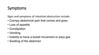 Symptoms
Signs and symptoms of intestinal obstruction include:
• Crampy abdominal pain that comes and goes
• Loss of appetite
• Constipation
• Vomiting
• Inability to have a bowel movement or pass gas
• Swelling of the abdomen
 