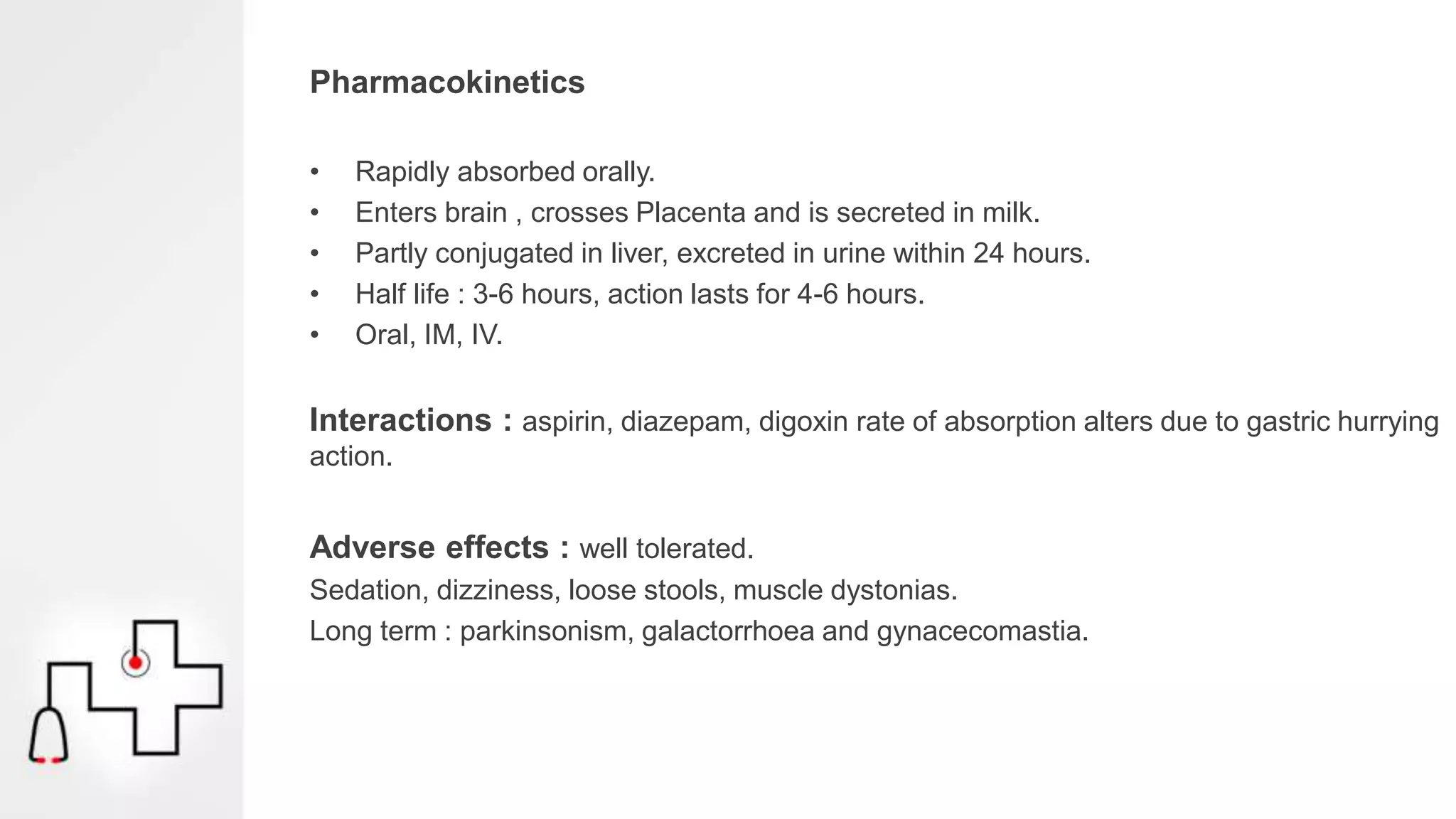 Pharmacokinetics
• Rapidly absorbed orally.
• Enters brain , crosses Placenta and is secreted in milk.
• Partly conjugated in liver, excreted in urine within 24 hours.
• Half life : 3-6 hours, action lasts for 4-6 hours.
• Oral, IM, IV.
Interactions : aspirin, diazepam, digoxin rate of absorption alters due to gastric hurrying
action.
Adverse effects : well tolerated.
Sedation, dizziness, loose stools, muscle dystonias.
Long term : parkinsonism, galactorrhoea and gynacecomastia.
 