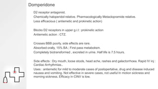 Domperidone
D2 receptor antagonist.
Chemically haloperidol relative. Pharmacologically Metaclopramide relative.
Less efficacious ( antiemetic and prokinetic action)
Blocks D2 receptors in upper g.i.t : prokinetic action
Antiemetic action : CTZ.
Crosses BBB poorly, side effects are rare.
Absorbed orally, 15% BA ; First pass metabolism.
Completely biotransformed , excreted in urine. Half life is 7.5 hours.
Side effects : Dry mouth, loose stools, head ache, rashes and galactorrhoea. Rapid IV inj :
Cardiac Arrhythmias..
Uses : antiemetic for mild to moderate cases of postopertative, drug and disease induced
nausea and vomiting. Not effective in severe cases, not useful In motion sickness and
morning sickness. Efficacy in CINV is low.
 