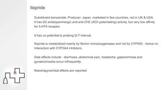 Itopride
Substituted benzamide, Producer- Japan, marketed in few countries, not in UK & USA.
It has D2 antidopaminergic and anti-ChE (ACh potentiating) activity, but very low affinity
for 5-HT4 receptor.
It has no potential to prolong Q-T interval.
Itopride is metabolized mainly by flavinn monooxygenases and not by CYP450 , hence no
Interaction with CYP3A4 inhibitors.
Side effects include : diarrhoea, abdominal pain, headache; galactorrhoea and
gynaecomastia occur infrequently.
Noextrapyramidal effects are reported
 