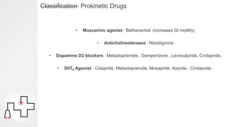 Classification Prokinetic Drugs
• Muscarinic agonist : Bethanechol (increases GI motility)
• Anticholinesterases : Neostigmine
• Dopamine D2 blockers : Metaclopramide , Domperidone , Levosulpiride, Cinitapride.
• 5HT4 Agonist : Cisapride, Metaclopramide, Mosapride, Itopride , Cinitapride .
 