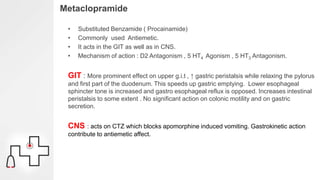Metaclopramide
• Substituted Benzamide ( Procainamide)
• Commonly used Antiemetic.
• It acts in the GIT as well as in CNS.
• Mechanism of action : D2 Antagonism , 5 HT4 Agonism , 5 HT3 Antagonism.
GIT : More prominent effect on upper g.i.t , ↑ gastric peristalsis while relaxing the pylorus
and first part of the duodenum. This speeds up gastric emptying. Lower esophageal
sphincter tone is increased and gastro esophageal reflux is opposed. Increases intestinal
peristalsis to some extent . No significant action on colonic motility and on gastric
secretion.
CNS : acts on CTZ which blocks apomorphine induced vomiting. Gastrokinetic action
contribute to antiemetic affect.
 