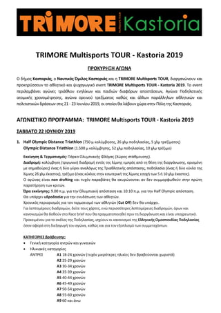 TRIMORE Multisports TOUR - Kastoria 2019
ΠΡΟΚΥΡΗΞΗ ΑΓΩΝΑ
Ο δήμος Καστοριάς, ο Ναυτικός Όμιλος Καστοριάς και η TRIMORE Multisports TOUR, διοργανώνουν και
προκηρύσσουν το αθλητικό και ψυχαγωγικό event TRIMORE Multisports TOUR - Kastoria 2019. To event
περιλαμβάνει αγώνες τριάθλου ενηλίκων και παιδιών διαφόρων αποστάσεων, Αγώνα Ποδηλατικής
ατομικής χρονομέτρησης, αγώνα ορεινού τρεξίματος καθώς και άλλων παράλληλων αθλητικών και
πολιτιστικών δράσεων στις 21 - 23 Ιουνίου 2019, οι οποίοι θα λάβουν χώρα στην Πόλη της Καστοριάς.
ΑΓΩΝΙΣΤΙΚΟ ΠΡΟΓΡΑΜΜΑ: TRIMORE Multisports TOUR - Kastoria 2019
ΣΑΒΒΑΤΟ 22 ΙΟΥΝΙΟΥ 2019
1. Half Olympic Distance Triathlon (750 μ κολύμβησης, 26 χλμ ποδηλασίας, 5 χλμ τρεξίματος)
Olympic Distance Triathlon (1.500 μ κολύμβησης, 52 χλμ ποδηλασίας, 10 χλμ τρέξιμο)
Εκκίνηση & Τερματισμός: Πάρκο Ολυμπιακής Φλόγας (Χώρος στάθμευσης).
Διαδρομή: κολύμβηση (τριγωνική διαδρομή εντός της λίμνης εμπρός από τη θέση της διοργάνωσης, ορισμένη
με σημαδούρες) ένας ή δύο γύροι αναλόγως της Τριαθλητικής απόστασης, ποδηλασία (ένας ή δύο κύκλο της
λίμνης 26 χλμ έκαστος), τρέξιμο (ένας κύκλος στην εσωτερική της λίμνης εσοχή των 5 ή 10 χλμ έκαστος).
Ο αγώνας είναι non drafting και τυχόν παραβάτες θα ακυρώνονται αν δεν συμμορφωθούν στην πρώτη
παρατήρηση των κριτών.
Ώρα εκκίνησης: 9.00 π.μ. για την Ολυμπιακή απόσταση και 10:10 π.μ. για την Half Olympic απόσταση.
Θα υπάρχει υδροδοσία για την ενυδάτωση των αθλητών.
Χρονικός περιορισμός για τον τερματισμό των αθλητών (Cut Off) δεν θα υπάρχει.
Για λεπτομέρειες διαδρομών, δείτε τους χάρτες, ενώ περισσότερες λεπτομέρειες διαδρομών, όρων και
κανονισμών θα δοθούν στο Race brief που θα πραγματοποιηθεί πριν τη διοργάνωση και είναι υποχρεωτικό.
Προκειμένου για το σκέλος της Ποδηλασίας, ισχύουν οι κανονισμοί της Ελληνικής Ομοσπονδίας Ποδηλασίας
όσον αφορά στη διεξαγωγή του αγώνα, καθώς και για τον εξοπλισμό των συμμετεχόντων.
ΚΑΤΗΓΟΡΙΕΣ βράβευσης:
• Γενική κατηγορία αντρών και γυναικών
• Ηλικιακές κατηγορίες
ΑΝΤΡΕΣ Α1 18-24 χρονών (τυχόν μικρότερες ηλικίες δεν βραβεύονται χωριστά)
Α2 25-29 χρονών
Α3 30-34 χρονών
Α4 35-39 χρονών
Α5 40-44 χρονών
Α6 45-49 χρονών
Α7 50-54 χρονών
Α8 55-60 χρονών
Α9 60 και άνω
 
