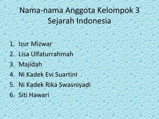 Nama-nama Anggota Kelompok 3
Sejarah Indonesia
1. Izur Mizwar
2. Lisa Ulfaturrahmah
3. Majidah
4. Ni Kadek Evi Suartini
5. Ni Kadek Rika Swasniyadi
6. Siti Hawari
 