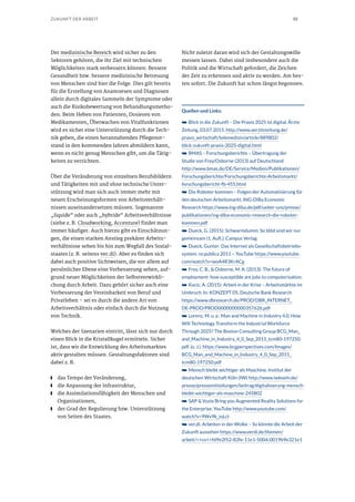 10ZUKUNFT DER ARBEIT
Der medizinische Bereich wird sicher zu den
Sektoren gehören, die ihr Ziel mit technischen
Möglichkeiten stark verbessern können: Bessere
Gesundheit bzw. bessere medizinische Betreuung
von Menschen sind hier die Folge. Dies gilt bereits
für die Erstellung von Anamnesen und Diagnosen
allein durch digitales Sammeln der Symptome oder
auch die Risikobewertung von Behandlungsmetho-
den. Beim Heben von Patienten, Dosieren von
Medikamenten, Überwachen von Vitalfunktionen
wird es sicher eine Unterstützung durch die Tech-
nik geben, die einen herannahenden Pflegenot-
stand in den kommenden Jahren abmildern kann,
wenn es nicht genug Menschen gibt, um die Tätig-
keiten zu verrichten.
Über die Veränderung von einzelnen Berufsbildern
und Tätigkeiten mit und ohne technische Unter-
stützung wird man sich auch immer mehr mit
neuen Erscheinungsformen von Arbeitsverhält-
nissen auseinandersetzen müssen. Sogenannte
„liquide“ oder auch „hybride“ Arbeitsverhältnisse
(siehe z. B. Cloudworking, Accenture) findet man
immer häufiger. Auch hierzu gibt es Einschätzun-
gen, die einen starken Anstieg prekärer Arbeits-
verhältnisse sehen bis hin zum Wegfall des Sozial-
staates (z. B. seitens ver.di). Aber es finden sich
dabei auch positive Sichtweisen, die vor allem auf
persönlicher Ebene eine Verbesserung sehen, auf-
grund neuer Möglichkeiten der Selbstverwirkli-
chung durch Arbeit. Dazu gehört sicher auch eine
Verbesserung der Vereinbarkeit von Beruf und
Privatleben – sei es durch die andere Art von
Arbeitsverhältnis oder einfach durch die Nutzung
von Technik.
Welches der Szenarien eintritt, lässt sich nur durch
einen Blick in die Kristallkugel ermitteln. Sicher
ist, dass wir die Entwicklung des Arbeitsmarktes
aktiv gestalten müssen. Gestaltungsfaktoren sind
dabei z. B.
■■ das Tempo der Veränderung,
■■ die Anpassung der Infrastruktur,
■■ die Assimilationsfähigkeit der Menschen und
Organisationen,
■■ der Grad der Regulierung bzw. Unterstützung
von Seiten des Staates.
Nicht zuletzt daran wird sich der Gestaltungswille
messen lassen. Dabei sind insbesondere auch die
Politik und die Wirtschaft gefordert, die Zeichen
der Zeit zu erkennen und aktiv zu werden. Am bes-
ten sofort. Die Zukunft hat schon längst begonnen.
Quellen und Links:
➥➥ Blick in die Zukunft – Die Praxis 2025 ist digital. Ärzte
Zeitung, 03.07.2015. http://www.aerztezeitung.de/
praxis_wirtschaft/telemedizin/article/889802/
blick-zukunft-praxis-2025-digital.html
➥➥ BMAS – Forschungsberichte – Übertragung der
Studie von Frey/Osborne (2013) auf Deutschland
http://www.bmas.de/DE/Service/Medien/Publikationen/
Forschungsberichte/Forschungsberichte-Arbeitsmarkt/
forschungsbericht-fb-455.html
➥➥ Die Roboter kommen – Folgen der Automatisierung für
den deutschen Arbeitsmarkt. ING-DiBa Economic
Research https://www.ing-diba.de/pdf/ueber-uns/presse/
publikationen/ing-diba-economic-research-die-roboter-
kommen.pdf
➥➥ Dueck, G. (2015): Schwarmdumm: So blöd sind wir nur
gemeinsam (1. Aufl.). Campus Verlag.
➥➥ Dueck, Gunter: Das Internet als Gesellschaftsbetriebs-
system. re:publica 2011 – YouTube https://www.youtube.
com/watch?v=woA4R3KrACg
➥➥ Frey, C. B., & Osborne, M. A. (2013): The future of
employment: how susceptible are jobs to computerisation.
➥➥ Kocic, A. (2015): Arbeit in der Krise – Arbeitsmärkte im
Umbruch. In: KONZEPT 05, Deutsche Bank Research
https://www.dbresearch.de/PROD/DBR_INTERNET_
DE-PROD/PROD0000000000357626.pdf
➥➥ Lorenz, M. u. a.: Man and Machine in Industry 4.0. How
Will Technology Transform the Industrial Workforce
Through 2025? The Boston Consulting Group BCG_Man_
and_Machine_in_Industry_4_0_Sep_2015_tcm80-197250.
pdf. (o. J.). https://www.bcgperspectives.com/Images/
BCG_Man_and_Machine_in_Industry_4_0_Sep_2015_
tcm80-197250.pdf
➥➥ Mensch bleibt wichtiger als Maschine. Institut der
deutschen Wirtschaft Köln (IW) http://www.iwkoeln.de/
presse/pressemitteilungen/beitrag/digitalisierung-mensch-
bleibt-wichtiger-als-maschine-245802
➥➥ SAP & Vuzix Bring you Augmented Reality Solutions for
the Enterprise. YouTube http://www.youtube.com/
watch?v=9Wv9k_ssLcI
➥➥ ver.di: Arbeiten in der Wolke – So könnte die Arbeit der
Zukunft aussehen https://www.verdi.de/themen/
arbeit/++co++fd9e2f52-82fe-11e1-5004-0019b9e321e1
 