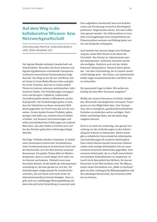 11ZUKUNFT DER ARBEIT
Auf dem Weg in die
kollaborative Wissens- bzw.
Netzwerkgesellschaft
VON ROLAND PANTER, GEBHARD BORCK
UND JÖRN HENDRIK AST
Der digitale Wandel verändert Gesellschaft und
Arbeitsmärkte. Besonders die durch Internet und
digitale Applikationen entstehende Transparenz
im Bereich menschlicher Kommunikation trägt
dazu bei. Das fängt an bei der Art und Weise, wie
wir heute in Social Media Wissen teilen und geht
bis zu der Situation, dass wir zu nahezu jedem
Thema im Internet relevante und belastbare Infor-
mationen finden. Die Veränderungen sind gigan-
tisch und disruptiv. Etablierte, traditionelle
Geschäftsmodelle werden in Windeseile auf den
Kopf gestellt. Die Veränderungen gehen so weit,
dass die Teilnehmer an dieser vernetzten Welt
denen gegenüber im Vorteil sind, die sich ihr ent-
ziehen. Erstere kaufen bessere Produkte, geben
weniger Geld dafür aus, erhalten diese Produkte
schneller, mit besseren Serviceleistungen und
teilen anschließend ihre Erfahrungen mit anderen
Menschen. Das alles findet in Echtzeit statt und
hat das Zeitalter gedruckter Anleitungen längst
überlebt.
Die Folge: Teilhabe erfordert Teilnahme. Es bedarf
eines (minimalen) technischen Verständnisses,
einer Grundausstattung an technischem Gerät und
der Bereitschaft, sich mit dem Internet auseinan-
derzusetzen. Ein großes Thema dabei ist Medien-
kompetenz, denn es reicht längst nicht mehr nur
im Internet nachzulesen. Vielmehr muss man
beurteilen können, ob die Quelle der Informationen
zuverlässig ist, die man gerade vor sich hat. Die
Anforderungen steigen gerade für Gesellschafts-
schichten, die sich heute noch nicht sicher im
Informationsmedium Internet bewegen. Denn es
geht auch um unabhängige Meinungsbildung und
damit die politische Entwicklung in unserem Land.
Eine aufgeklärte Gesellschaft kann von Kollabo-
ration und Vernetzung vermutlich überwiegend
profitieren. Wege werden kürzer, Zeit kann effek-
tiver genutzt werden. Das Selbststudium in virtu-
ellen Lernumgebungen kann beispielsweise ein
Präsenzstudium ersetzen und Bildung damit von
Ort und Zeitpunkt entkoppeln.
Auch bewirkt das Internet längst eine Verlänge-
rung der realen Welt hinein in die Ebene der
Virtualität. Das Prinzip ist: Informationen wer-
den dokumentiert, verbreitet, beurteilt und für
alle verfügbar. Natürlich auch mit der Gefahr
bewusster Manipulation. Dennoch bietet genau
das – bei aller Entfremdung, die in unserer Gesell-
schaft beklagt wird – die Chance, als Gemeinschaft
wieder enger zusammenzurücken und Werte neu
zu verhandeln.
Die spannende Frage ist dabei: Wie wollen wir
künftig mit dem Wert Vertrauen umgehen?
Wollen wir unseren Vertretern in Politik, Verbän-
den, Wirtschaft und dergleichen vertrauen? Trans-
parenz ist eine Möglichkeit dazu. Eine Transpa-
renz, die es ermöglicht, gesellschaftsundienliches
Verhalten zu entdecken und zu verfolgen. Noch
fehlen nachhaltige Ideen, wie wir damit klug
umgehen können.
Doch es ist mehr als notwendig, eine genaue Vor-
stellung von den Anforderungen an den Arbeits-
alltag der Zukunft zu bekommen. Bereits heute
gibt es erhebliche Unterschiede bei Arbeitskultur
und Anforderungen für moderne Arbeitsplätze.
Einer relativ kleinen Anzahl innovativer Arbeiter
stehen viele analoge Arbeitsplätze mit nur unzu-
reichend vernetzten Arbeitenden gegenüber. Eine
vernetzte Arbeitswelt, die es schafft vorurteilsfrei
verschiedene Arbeitskulturen zu integrieren, ist
(noch) nicht Bestandteil des Skillsets, für das wir
Deutschen in der Welt berühmt sind. Der Weg zu
einem neuen Verständnis von „Made in Germany“
geht nur über umfangreiche Bildungsangebote und
die unbedingte Bereitschaft, das vernetzte Arbei-
ten zu erlernen.
 