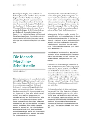 12ZUKUNFT DER ARBEIT
Eine komplexe Aufgabe, deren Reichweite und
Bedeutung heute noch nicht final abzuschätzen ist.
Da geht es auch um Macht – neue Macht, die
erlangt und alte, die nicht losgelassen werden
möchte. Entsprechend wird uns als Gesellschaft
diese Diskussion noch eine ganze Weile begleiten.
Am Ende haben wir die Chance, ganz anders mit
Wissen und Arbeit zu agieren als bisher. Wenn es
gelingt die Befähigung für die Arbeitsanforderun-
gen der Zukunft allen zugänglich zu machen,
haben wir eine realistische Chance, möglichst viele
Menschen mitzunehmen. Das sollte der Anspruch
unserer Gesellschaft an den vernetzten, interak-
tiven und interkulturellen Arbeitsplatz von morgen
sein.
Die Mensch-
Maschine-
Schnittstelle
VON ANKE KNOPP
Mittlerweile organisieren wir unsere Freizeit digital
mittels Tablet und Smartphone und erwarten eine
Infrastruktur dazu und die Kompetenz der Anbie-
ter, Interaktion zu ermöglichen. Mittlerweile
bedienen wir in unserem Alltag zahlreiche Auto-
maten und vernetzte, intelligente Geräte vom
Fahrkartenautomaten bis hin zum smart gesteuer-
ten Fensterrollo im Haus. Selbst beim Arztbesuch
sind wir daran gewöhnt, den Computer im
Gespräch zwischen dem Mediziner und uns selbst
stehen zu haben. Unsere Bestellungen werden
immer personalisierter – individuell, auf Wunsch
und nach Maß. Wir sind smarte Bürger und gewöh-
nen uns immer mehr daran, unser Leben auch
vernetzt zu gestalten. Wir sind Produzenten und
Konsumenten zugleich, auf jeden Fall sind wir
zunehmend Beteiligte. Warum also sollte sich aus-
gerechnet die Arbeit als ein zentraler Bestandteil
des Daseins dieser Logik entziehen?
In vielen Betrieben wird noch nicht vernetzt ge-
arbeitet. Im Gegenteil, die Beharrungskräfte sind
enorm, an alten Hierarchieformen festzuhalten, in
Silos zu denken und interdisziplinäres Teilen mög-
lichst auszuklammern, denn die Verlustängste an
Reputation und Deutungshoheit insbesondere der
Entscheider sind zu groß. Dabei wird die künftige
Wertschöpfung virtuell sein, interaktiv und weit-
gehend auf dem Prinzip des Teilens basieren.
Seltsamerweise überlassen wir das vernetzte Den-
ken und Arbeiten bereits den Maschinen, die längst
interaktiv miteinander agieren. Im Zentrum der
Industrie 4.0 arbeiten vernetzte Maschinen mittels
Sensoren und lernen voneinander, werden in der
Zusammenarbeit sogar besser. Ein Übertragen
dieser Vernetzungs-Leistung auf die menschliche
Arbeit wäre angebracht.
Erkennen wir die Diskrepanz nicht, weil die Digi-
talisierung in ihrer ersten Auswirkung auf die Pro-
duktion beschränkt war und eher Arbeiter in der
Werkhalle betraf, die sogenannten Blue Collar
workers?
Constanze Kurz und Frank Rieger beschreiben in
ihrem Buch Arbeitsfrei – Eine Entdeckungsreise zu
den Maschinen, die uns ersetzen, wie eine Mühle
oder die Werkhalle eines Autobauers oder Mäh-
drescherherstellers einst von Arbeitern bevölkert
waren, während heute nur noch eine Handvoll Mit-
arbeiter benötigt werden und diese dabei sogar
produktiver sind. Bald werden sich Banken, Versi-
cherungen und auch Verwaltungen dieser Tatsache
stellen müssen. Auch hier wird es zunehmen hei-
ßen: arbeitsfrei.
Die Angestelltenschaft, die Wissensarbeiter als
sogenannte White-Collar-Riege sieht sich damit
konfrontiert, dass Algorithmen auch ihre Arbeit
künftig besser machen könnten. Oder es bereits
tun. Ein Turingtest etwa im Journalismus zeigt: Ein
Algorithmus schreibt heute schon Fußballreporta-
gen für die noch gedruckten Zeitungen so, als
stammten sie von dem bekannten Kommentator
Béla Réthy – und in Wirklichkeit war es ein Rech-
ner.
 
