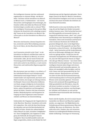 13ZUKUNFT DER ARBEIT
Die intelligenten Systeme sind also umfassend
angekommen in unserem Alltags- wie Berufs-
leben. Und dann soll die Interaktion von Mensch
zu Mensch noch 1.0 funktionieren – mit starren
Hierarchien und festgelegten Entscheidungen, die
Einzelne treffen ohne dabei das Wissen der Vielen
berücksichtigen zu wollen oder zu müssen? Wäre
eine intelligente Vernetzung mit disruptiven Mög-
lichkeiten der Kreativität nicht unbedingt notwen-
dig? Trauen wir der Interaktion von Mensch-Ma-
schine mehr zu als der Interaktion von Mensch zu
Mensch?
Menschen sind kreativer, können Empathie erle-
ben, vermitteln und in Wertschöpfung umsetzen.
Das ist ein Faktor, der den Maschinen (bisher)
fehlt.
Auch Innovation entsteht in der Cloud – in der
Interaktion von Mensch und Maschine sowie im
Netzwerken von Mensch zu Mensch, im Lernen
voneinander. Jeder, der mit neuen Formen der
Vernetzung positive Erfahrungen gemacht hat, will
nicht mehr zurück in das Arbeiten 1.0 nach starren
Hierarchien und traditionellen Begrenzungserfah-
rungen.
Wie also kommt man von Arbeit 1.0 zu Arbeit 4.0?
Der individuelle Wunsch nach Veränderung der
Arbeitsweisen wird exogen befeuert: Unsere
Umwelt ändert sich exponenziell, was heute noch
üblich erscheint, hat morgen an Geltung verloren.
Ein Beispiel: Heute ernten Menschen Erdbeeren
von Hand, morgen erledigt das ein Ernteroboter.
Um damit umzugehen, braucht es andere Fertig-
keiten, andere Perspektiven und Herangehens-
weisen als bisher. Gemeint sind etwa vernetztes
Denken, Medienkompetenz und Kompetenz im
Umgang mit dem Ungewissen sowie Datenver-
ständnis und Wissen um Datenveredelung.
Insbesondere der Umgang mit der Ungewissheit ist
in der Maschine-Maschine-Interaktion nicht wirk-
lich vorgesehen. Hier steht die klare Berechnung
des Aktuellen und auch die Berechenbarkeit der
Zukunft im Fokus. Kommt der unberechenbare
Faktor Mensch ins Spiel, entstehen Unwägbarkei-
ten. Diese Unwägbarkeit, das Ungewisse ist aber
genau der Rohstoff, der disruptive Chancen
ermöglicht: Neue Geschäftsmodelle sind in der
Regel usergetrieben, direkt an den Bedarf der Indi-
vidualisierung und der Eigenheit gebunden. Hierin
liegen Chancen der Mensch-Mensch-Interaktion,
durch künstliche Intelligenz noch nicht zu ersetzen
und durch die neuen Techniken des Arbeitens als
neuer Rohstoff einsetzbar.
Dafür braucht es eine neue Architektur der Füh-
rung, die auf den Regeln des fluiden Ineinander-
wirkens basieren muss. Viele Fachartikel beschrei-
ben Führungskräfte als bremsende Instanz, als
Stoppschicht zwischen einem „oben“ und „unten“
und Blockierer einer Neuordnung von beweglicher
Interaktion. Diese nicht vernetzten und hierarchi-
schen Strukturen blockieren die Teilhabe der
gesamten Belegschaft, denn in der Regel behar-
ren die 15 Prozent Führungskräfte auf dem Über-
kommenen, so dass 85 Prozent – die übrige Beleg-
schaft – keine Innovation auf die Straße bekommt,
weil sie von Weisungen abhängig sind. Oder gar
nicht erst gefragt werden. Gerade hat eine der
nationalen Vorzeigefirmen wie VW bekennen müs-
sen, dass der Führungsstil des Hauses an Oligar-
chie oder gar Diktatur erinnere – was einem tiefen
Fall deutlich Vorschub geleistet hat. Vernetzte und
intelligente Systeme wären längst nicht derart
selbstreferenziell und verwundbar gewesen. Sie
hätten sich womöglich selbst korrigiert, weil sie
nicht-linear sind und Spontanaktivität der Teil-
nehmer zulassen. Manipulationen auf Geheiß
von oben mit dem Ziel der Kostenminimierung
und Vermarktung wären im Prinzip des geteilten
Wissens nicht umsetzbar gewesen. Vernetztes
Wissen zielt auf plurale Meinungsbildung und
bildet grundsätzlich den Wertekern, etwas für
alle besser (nutzbar) zu machen. Es basiert auf
der Verschiebung vom Anbieter zum Nachfrager,
der Teilhaber und Produzent ist und und das
Geschaffene kaum Kriminalität oder Zerstörung
überlassen wird.
Damit sind die Aspekte, die sich im neuen Zusam-
menwirken von Mensch und Maschine ergeben
werden, nur angerissen. Die Möglichkeiten der
Veränderung auf diesem gemeinsamen Weg sind
vielfältig. Man muss sie diskutieren. Nur eines
sollte man nicht: Glauben, dass sich vernetztes
Arbeiten als vorübergehende Modeerscheinung
wieder verflüchtigt. Und Angst vor Vernetzung
 