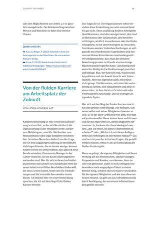 14ZUKUNFT DER ARBEIT
oder den Möglichkeiten von Arbeit 4.0 ist gänz-
lich unangebracht. Der Brückenschlag zwischen
Mensch und Maschine ist dabei eine weitere
Chance.
Quellen und Links:
➥➥ Kurz, C./Rieger, F. (2013): Arbeitsfrei: Eine Ent-
deckungsreise zu den Maschinen, die uns ersetzen.
Riemann Verlag.
➥➥ Kruse, P. (2010): Revolutionäre Netze durch
kollektive Bewegungen, https://www.youtube.com/
watch?v=sboGELOPuKE
Von der fluiden Karriere
am Arbeitsplatz der
Zukunft
VON JÖRN HENDRIK AST
Karriereorientierung ist eine echte Herausforde-
rung in einer Zeit, in der sich Berufe durch die
Digitalisierung rasant verändern (vom Grafiker
zum Webdesigner, vom Kfz-Mechaniker zum
Mechatroniker) oder sogar komplett verschwin-
den. So stehen Menschen dadurch vor der Frage,
wie sie ihre langjährige Erfahrung in Berufsfelder
einbringen können, die sie immer weniger kennen.
Andere stehen vor dem Problem, dass jährlich neue
Berufe entstehen (Community Manager in der
Gamer-Branche), für die kaum Erfahrungswerte
vorhanden sind. Wer für sich in dieser hochindivi-
dualisierten und schnell sich wandelnden Welt der
neuen Arbeit ein erfülltes Berufsleben finden will,
der muss Schritt halten, bereit sein für Verände-
rungen und die Intervalle dazu werden immer
kürzer. Ich möchte hier von einer Entwicklung
sprechen, die ich mit dem Begriff der fluiden
Karriere betitele.
Das Tragische ist: Die Organisationen selbst ver-
stehen diese Entwicklung nur sehr unzureichend
bis gar nicht. Denn unablässig fordern Arbeitgeber
Qualifikationen, sind aber weniger bereit, den Grad
an Motivation oder Leidenschaft, den Bewerber
mitbringen, wirklich anzuerkennen oder das Risiko
einzugehen, es mit Quereinsteigern zu versuchen.
Stattdessen werden Stellenbeschreibungen so voll-
gepackt mit erforderlichen Superkräften und fast
unerreichbaren Koinzidenzen aneinandergereih-
ter Erfolgsmomente, dass man den üblichen
Bewerbungsprozess im Grunde als eine einzige
Märchenstunde begreifen kann. Gleichzeitig wird
weiterhin fleißig der Fachkräftemangel postuliert
und beklagt. Klar, wer Arzt sein will, braucht eine
Approbation und ein Anwalt braucht sein Staats-
examen. Aber was eigentlich zählt, wird meist
nicht gesagt: Die Motivation, sich einer Herausfor-
derung zu stellen, sich einzuarbeiten und zwar in
einem Alter, in dem die letzte Schulstunde oder
Vorlesung weit zurückliegt. Das ist wichtiger als
irgendein Papier.
Wer sich auf den Weg der fluiden Karriere macht,
hat eine gewisse Reife erlangt. Das bedeutet, sich
seiner selbst und seiner Fähigkeiten bewusst zu
sein. Es ist die klare Gewissheit von dem, was man
auf professioneller Ebene leisten kann und für wen
und für was man bereit ist, diese Fähigkeiten ein-
zusetzen. Ja, das kann durchaus ideologisch wer-
den: „Bin ich bereit, für dieses Unternehmen zu
arbeiten?“ oder „Möchte ich mit diesen Kollegen
mehr Zeit verbringen als mit meiner Familie?“ Das
sind nur ein paar der kritischen Fragen, die gestellt
werden müssen, wenn es um die Entwicklung der
fluiden Karriere geht.
Wenn es gelingt, die eigenen Fähigkeiten und deren
Wirkung auf die Mitmenschen, speziell Kollegen,
Vorgesetzte und Kunden, zu erkennen, dann ist
sehr viel gewonnen. Dabei ist nicht zwingend ein
besonders stark ausgeprägtes Talent in einem
Bereich nötig, sondern eher ein klares Verständnis
für die eigenen Fähigkeiten und wie man diese am
besten einsetzt. Es geht um das Selbstbewusstsein
durch Bestätigung, das aus einem Selbstwirksam-
keitsgefühl entsteht.
 