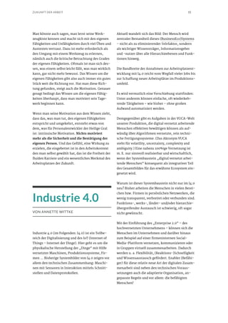 15ZUKUNFT DER ARBEIT
Man könnte auch sagen, man lernt seine Werk-
zeugkiste kennen und macht sich mit den eigenen
Fähigkeiten und Unfähigkeiten durch viel Üben und
Austesten vertraut. Dazu ist mehr erforderlich als
den Umgang mit einem Werkzeug zu erlernen,
nämlich auch die kritische Betrachtung des Grades
der eigenen Fähigkeiten. Oftmals ist man sich des-
sen, was einem selbst leicht fällt, was man wirklich
kann, gar nicht mehr bewusst. Das Wissen um die
eigenen Fähigkeiten gibt also auch immer ein gutes
Stück weit die Richtung vor. Hat man diese Rich-
tung gefunden, steigt auch die Motivation. Genauer
gesagt bedingt das Wissen um die eigenen Fähig-
keiten überhaupt, dass man motiviert sein Tage-
werk beginnen kann.
Wenn man seine Motivation aus dem Wissen zieht,
dass das, was man tut, den eigenen Fähigkeiten
entspricht und umgekehrt, entsteht etwas von
dem, was für Personalentwickler der Heilige Gral
ist: intrinsische Motivation. Nichts motiviert
mehr als die Sicherheit und die Bestätigung der
eigenen Person. Und das Gefühl, eine Wirkung zu
erzielen, die eingebettet ist in den Arbeitskontext
den man selbst gewählt hat, das ist die Freiheit der
fluiden Karriere und ein wesentliches Merkmal des
Arbeitsplatzes der Zukunft.
Industrie 4.0
VON ANNETTE WITTKE
Industrie 4.0 (im Folgenden: I4.0) ist ein Teilbe-
reich der Digitalisierung und des IoT (Internet of
Things – Internet der Dinge). Hier geht es um die
physikalische Herstellung der „Dinge“ mit Hilfe
vernetzter Maschinen, Produktionssysteme, Fir-
men … Bisherige Systembilder von I4.0 zeigen vor
allem den technischen Zusammenhang: Maschi-
nen mit Sensoren in Interaktion mittels Schnitt-
stellen und Datenprotokollen.
Aktuell wandelt sich das Bild: Der Mensch wird
zentraler Bestandteil dieses (BusinessEco)Systems
– nicht als zu eliminierender Störfaktor, sondern
als wichtiger Wissensträger, Informationsgeber
und -nutzer über alle Hierarchieebenen und Funk-
tionen hinweg.
Die Bandbreite der Annahmen zur Arbeitsplatzent-
wicklung mit I4.0 reicht vom Wegfall vieler Jobs bis
zur Schaffung neuer Arbeitsplätze im Produktions-
umfeld.
Es wird vermutlich eine Verschiebung stattfinden:
Unter anderem können einfache, oft wiederkeh-
rende Tätigkeiten – wie bisher – ohne großen
Aufwand automatisiert werden.
Demgegenüber gibt es Aufgaben in der VUCA-Welt
unserer Produktion, die digital vernetzt arbeitende
Menschen effektiver bewältigen können als auf-
wändig über Algorithmen vernetzte, rein techni-
sche Fertigungssysteme. (Das Akronym VUCA
steht für volatility, uncertainty, complexity and
ambiguity.) Eine nahezu 100%ige Vernetzung ist
m. E. nur sinnvoll realisierbar und wirtschaftlich,
wenn der Systembaustein „digital vernetzt arbei-
tende Menschen“ konsequent als integrativer Teil
des Gesamtbildes für das erwähnte Ecosystem ein-
gesetzt wird.
Warum ist dieser Systembaustein nicht nur im I4.0
neu? Bisher arbeiten die Menschen in vielen Berei-
chen bzw. Firmen in persönlichen Netzwerken, die
wenig transparent, verbreitet oder verbunden sind.
Funktions-, werks-, länder- und/oder hierarchie-
übergreifender Austausch ist schwierig, oft sogar
nicht gewünscht.
Mit der Einführung des „Enterprise 2.0“ – des
hochvernetzten Unternehmens – können sich die
Menschen im Unternehmen und darüber hinaus
zum Beispiel auf einer firmeninternen Social-
Media-Plattform vernetzen, kommunizieren oder
in Gruppen virtuell zusammenarbeiten. Dadurch
werden u. a. Flexibilität, (Reaktions-)Schnelligkeit
und Wissensaustausch gefördert. Enabler (Befähi-
ger) für diese relativ neue Art der digitalen Zusam-
menarbeit sind neben den technischen Voraus-
setzungen auch die adaptierte Organisation, an-
gepasste Regeln und vor allem: die befähigten
Menschen!
 