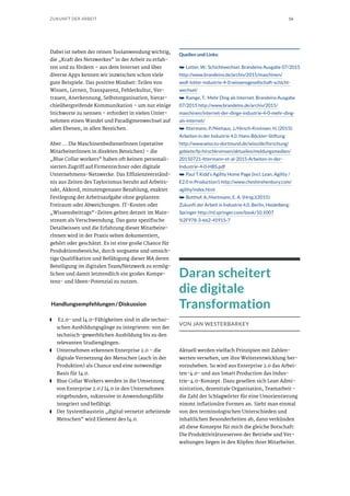 16ZUKUNFT DER ARBEIT
Dabei ist neben der reinen Toolanwendung wichtig,
die „Kraft des Netzwerkes“ in der Arbeit zu erfah-
ren und zu fördern – aus dem Internet und über
diverse Apps kennen wir inzwischen schon viele
gute Beispiele. Das positive Mindset: Teilen von
Wissen, Lernen, Transparenz, Fehlerkultur, Ver-
trauen, Anerkennung, Selbstorganisation, hierar-
chieübergreifende Kommunikation – um nur einige
Stichworte zu nennen – erfordert in vielen Unter-
nehmen einen Wandel und Paradigmenwechsel auf
allen Ebenen, in allen Bereichen.
Aber … Die MaschinenbedienerInnen (operative
MitarbeiterInnen in direkten Bereichen) – die
„Blue Collar workers“ haben oft keinen personali-
sierten Zugriff auf Firmenrechner oder digitale
Unternehmens-Netzwerke. Das Effizienzverständ-
nis aus Zeiten des Taylorismus beruht auf Arbeits-
takt, Akkord, minutengenauer Bezahlung, exakter
Festlegung der Arbeitsaufgabe ohne geplanten
Freiraum oder Abweichungen. IT-Kosten oder
„Wissensbeitrags“-Zeiten gelten derzeit im Main-
stream als Verschwendung. Das ganz spezifische
Detailwissen und die Erfahrung dieser Mitarbeite-
rInnen wird in der Praxis selten dokumentiert,
gehört oder geschätzt. Es ist eine große Chance für
Produktionsbereiche, durch sorgsame und umsich-
tige Qualifikation und Befähigung dieser MA deren
Beteiligung im digitalen Team/Netzwerk zu ermög-
lichen und damit letztendlich ein großes Kompe-
tenz- und Ideen-Potenzial zu nutzen.
Handlungsempfehlungen / Diskussion
■■ E2.0- und I4.0-Fähigkeiten sind in alle techni-
schen Ausbildungsgänge zu integrieren: von der
technisch-gewerblichen Ausbildung bis zu den
relevanten Studiengängen.
■■ Unternehmen erkennen Enterprise 2.0 – die
digitale Vernetzung der Menschen (auch in der
Produktion) als Chance und eine notwendige
Basis für I4.0.
■■ Blue Collar Workers werden in die Umsetzung
von Enterprise 2.0 / I4.0 in den Unternehmen
eingebunden, sukzessive in Anwendungsfälle
integriert und befähigt.
■■ Der Systembaustein „digital vernetzt arbeitende
Menschen“ wird Element des I4.0.
Quellen und Links:
➥➥ Lotter, W.: Schichtwechsel. Brandeins Ausgabe 07/2015
http://www.brandeins.de/archiv/2015/maschinen/
wolf-lotter-industrie-4-0-wissensgesellschaft-schicht-
wechsel/
➥➥ Ramge, T.: Mehr Ding als Internet. Brandeins Ausgabe
07/2015 http://www.brandeins.de/archiv/2015/
maschinen/internet-der-dinge-industrie-4-0-mehr-ding-
als-internet/
➥➥ Ittermann, P./Niehaus, J./Hirsch-Kreinsen, H. (2015):
Arbeiten in der Industrie 4.0. Hans-Böckler-Stiftung
http://www.wiso.tu-dortmund.de/wiso/de/forschung/
gebiete/fp-hirschkreinsen/aktuelles/meldungsmedien/
20150721-Ittermann-et-al-2015-Arbeiten-in-der-
Industrie-4-0-HBS.pdf
➥➥ Paul T Kidd’s Agility Home Page (incl. Lean, Agility /
E2.0 in Production!) http://www.cheshirehenbury.com/
agility/index.html
➥➥ Botthof, A./Hartmann, E. A. (Hrsg.)(2015):
Zukunft der Arbeit in Industrie 4.0. Berlin, Heidelberg:
Springer http://rd.springer.com/book/10.1007
%2F978-3-662-45915-7
Daran scheitert
die digitale
Transformation
VON JAN WESTERBARKEY
Aktuell werden vielfach Prinzipien mit Zahlen-
werten versehen, um ihre Weiterentwicklung her-
vorzuheben. So wird aus Enterprise 2.0 das Arbei-
ten-4.0- und aus Smart Production das Indus-
trie-4.0-Konzept. Dazu gesellen sich Lean Admi-
nistration, dezentrale Organisation, Teamarbeit -
die Zahl der Schlagwörter für eine Umorientierung
nimmt inflationäre Formen an. Sieht man einmal
von den terminologischen Unterschieden und
inhaltlichen Besonderheiten ab, dann verkünden
all diese Konzepte für mich die gleiche Botschaft:
Die Produktivitätsreserven der Betriebe und Ver-
waltungen liegen in den Köpfen ihrer Mitarbeiter.
 