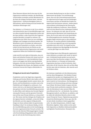 17ZUKUNFT DER ARBEIT
Diese Reserven können durch eine neue Art der
Organisation mobilisiert werden, die überflüssige
Schnittstellen vermeidet und den Mitarbeitern an
der Basis die nötigen Freiräume bietet, viele der
Organisations- und Kontrollaufgaben selbst zu
übernehmen, welche bislang noch die Domäne der
indirekten Abteilungen sind.
Das Arbeiten-4.0-Prinzip ist in der Tat so einfach
und einleuchtend, dass es Geschäftsführungen und
vor allem einzelne leitende Angestellte immer wie-
der dazu verführt, voller Zuversicht die Umgestal-
tung des Betriebes in Angriff zu nehmen: Die
Organisation der Arbeit muss nur von unnötigen
Zwängen und Umwegen entschlackt werden, die
Mitarbeiter sind in Techniken der Selbstverant-
wortung und Teamarbeit zu schulen, und schon
erhebt sich der Betrieb wie ein Phönix aus der
Asche der tayloristischen Organisation und strebt
ungeahnten Höhen der Produktivität entgegen.
Leider wird für mich dabei oft übersehen, dass ein
klares und einfaches Prinzip nicht immer auch ein-
fach zu realisieren ist. In der betrieblichen Praxis
muss es sich gegen eine höchst sperrige Realität
behaupten, die nicht mit dem bloßen Hinweis auf
die Überlegenheit des Neuen, des Digitalen und dem
vernetzten Internet der Dinge zu überwinden ist.
Erfolgsdruck bereits beim Projektleiter
Projektleiter sind in der Regel dazu eingestellt,
Ordnung und frischen Wind in den Laden zu brin-
gen. Ihre Hauptaufgabe besteht zumeist darin, die
Kosten und Durchlaufzeiten zu senken und so die
Flexibilität und Schlagkraft zu verbessern. Fast
immer sind sie es, die dezentrale Organisation mit
dem grünen Licht der Geschäftsführung umsetzen.
In allen Fällen steht dahinter das Fernziel Digitali-
sierung der Prozesse und das gesamte Unterneh-
men auf das neue Prinzip Arbeiten 4.0 einzuschwö-
ren. Wie immer wird das Gelingen des Projektes mit
der eigenen Karriere verknüpft, so dass der Erfolg
des Betriebs auch den eigenen Erfolg darstellt.
Einige von ihnen nehmen dabei ein gravierendes
Handikap in Kauf: Sie versäumen häufig, sich bei
der Geschäftsführung mehr als die Genehmigung
für einen organisatorischen Versuch zu holen. Wo
eine von der obersten Führung getragene strategi-
sche Entscheidung nötig gewesen wäre, da begnü-
gen sie sich mit der Einrichtung eines Labors.
Aus meiner Beobachtung tun sie dies in vollem
Bewusstsein des Risikos: Sie sind überzeugt
davon, dass sich die Unternehmensspitze kaum
für organisatorische Fragen und Entscheidungen
interessiere und dass sie deshalb das Projekt mit
eigener Kraft durchsetzen müssten. Andere jedoch
unterschätzen schlichtweg bei der Planung die
Stärke der etablierten Strukturen. Diese nämlich
stellt sich fast überall als das schwierigste Problem
heraus. Sie erkennen erst spät, dass sie mit der
Aktivierung der Mitarbeiter eine Entwicklung ein-
leiten, die sie nicht mehr voll in der Hand halten.
Die Arbeitsergebnisse der einzelnen Planungs-
gruppen liegen meistens quer zu den etablierten
Strukturen. Es tauchen plötzlich Problemfelder
auf, an die man eigentlich gar nicht heranwollte
zumindest jetzt noch nicht. Ein Angriff auf das
mühsam ausbalancierte Machtgefüge des Betriebes
- und das gibt Ärger von allen Seiten.
Dass Erfolge kaum ohne Klärung der organisatori-
schen Altlasten zu erzielen sind, steckt im Sprich-
wort: Schlafende Hunde werden nun mal wach,
wenn man über ihre Knochen stolpert. Der Zauber,
den das Arbeiten-4.0-Konzept mit dezentraler
Organisation durchaus zu Recht verbreitet, über-
deckt eben oft die Tatsache, dass sich auf dem Weg
dorthin zwar viele als Gewinner, aber manche auch
als Verlierer sehen.
Als Gewinner empfinden sich die Administration
und das obere Management. Die direkten Verwal-
tungsbereiche werden von Gängelung befreit: Sie
gewinnen Freiheit und Selbstständigkeit und damit
mehr Gewicht im Unternehmen. Das Management
verspricht sich Kostensenkung und einen reibungs-
losen Ablauf. Bei diesen beiden Gruppen wird das
neue Prinzip relativ problemlos akzeptiert. Ebenso
sieht der Betriebsrat in den meisten Fällen für
seine Klientel eher Vor- als Nachteile. Das mittlere
Management jedoch, vom Meister an aufwärts, und
vor allem die indirekten Bereiche sehen in dem
neuen Prinzip der Prozess-Digitalisierung zunächst
einmal eine Bedrohung ihres Status quo, dem für
sie kein direkt einsehbarer Gewinn gegenüber-
steht. Sie sollen Kompetenzen, vielleicht sogar
Mitarbeiter abgeben. Daher stellen sie die natür-
liche Opposition zu flexiblen Arbeitszeitmodellen
und digitalen Transformations-Konzepten dar.
 