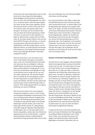 18ZUKUNFT DER ARBEIT
Die Vertreter der neuen Organisation sind nur allzu
leicht bereit, dieser Opposition Böswilligkeit,
Rückständigkeit oder Borniertheit vorzuwerfen,
wenn sie nicht sofort die Überlegenheit von Arbei-
ten 4.0 einsehen wollen. Dabei wird diese Opposi-
tion meist von den alten Hasen angeführt, die die
Firma bestens kennen und die schon viele Versu-
che scheitern sahen, den ganzen Laden umzu-
krempeln. Sie wissen, was ihre Verfahren wert
sind, mit denen die Verwaltung bislang so erfolg-
reich fuhr. Sie sind nicht so sehr Skeptiker aus
Angst vor Machtverlust, sondern eher aus Erfah-
rung. Sie, die immer wieder erlebten, dass auch die
besten BYOD-Konzepte und Arbeiten-4.0-Koordi-
nierungssysteme aufgrund menschlicher Unzu-
länglichkeiten nicht das bringen können, was sie
eigentlich können, sie sollen plötzlich mitansehen
und akzeptieren, wie wichtige Funktionen gerade
diesen unzuverlässigen Mitarbeiter-Normaden
ausgeliefert werden?
Wenn die Generation Y, der man immer (auch
schon in der Familie) alles genau vorschreiben
muss, auch noch in die Koordination hineinreden
soll, dann kann das nur schiefgehen. Selbstver-
ständlichkeiten, mit denen sie jahrelang gelebt
haben, werden plötzlich in Frage gestellt. Es ent-
steht eine unentwirrbare Gemengelage aus Sorge
um den Betrieb und aus Sorge um das, was man
sich selbst erarbeitet hat. Für manchen Projekt-
leiter ist deshalb die Versuchung groß, zunächst
die neue Organisation im engen Zirkel der Ge-
treuen auszutüfteln und dann von den anderen die
Zustimmung zu einem ziemlich fertigen Paket zu
erwarten. Diese Hoffnung geht jedoch, aus eigener
Erfahrung, nur selten in Erfüllung.
Aber wie soll man denn so ein neues Organisa-
tionsprinzip einpflanzen, wenn es nicht mit den
verschlungenen Belegwegen zusammenpasst? Pro-
zesse und Organisation müssen sich gegenseitig
anpassen! Die Einbindung der Betroffenen muss
in mindestens dem gleichen Maße in den übrigen
Abteilungen realisiert werden, die von den Ver-
änderungen berührt werden. Es sollte gelingen,
zumindest einige der Skeptiker frühzeitig davon
zu überzeugen, dass es nicht darum geht, ihren
Bereich anzugreifen, sondern dass eine effizientere
Organisation auch sie von den Routine- und Koor-
dinationsarbeiten entlastet und Kapazität für
wesentlichere Dinge freimachen kann. Dies ist eine
zwar sehr mühselige, aber eine lohnende Aufgabe.
Harte Daten sind hier gefragt.
Das stimmt besonders in den Fällen, in denen die
Geschäftsführung noch nicht voll hinter der digi-
talen Transformation steht. In solchen Fällen sucht
die Digitalisierungs-Opposition mit großem Eifer
Haare in der Suppe. Vor allem die Verwaltung kann
solche Haare büschelweise hervorzaubern und dem
Projekt daraus einen Strick drehen. Gelingt dann
keine Einigung mehr, eskaliert das Projekt zum
Machtkampf, und der wird von der Seite gewon-
nen, die die Unternehmensführung zu sich hin-
überziehen kann. Der Projektleiter sucht natürlich
Verbündete. Das sind aber nicht die, die schon fest
etabliert hoch in den alten Strukturen sitzen; es
sind eher die Jungen, die nachdrängen und die
ebenfalls mit neuen Ideen die Firma und sich selbst
nach vorn bringen wollen.
Arbeiten 4.0-Kritiker frühzeitig einbinden
Sie sind meistens sehr engagiert und einsatzbereit,
haben hervorragende Ideen, kommen bei den Mit-
arbeitern gut an, aber: Sie stehen eben noch ziem-
lich unten auf der Leiter und sind abhängig von
denen über sich. Es gibt auch Fälle, in denen der
Projektleiter das Projekt Neue Arbeitsformen auf-
geben muss, um selbst zu überleben. Glücklicher-
weise werden die meisten Change-Projekte nicht
wie im Western per Showdown ausgefochten. Sie
bewegen sich eher in einem Dreieck, dessen Ecken
man mit Konfrontation, Resignation und Integra-
tion bezeichnen kann. Da es sich in der Regel über
einen längeren Zeitraum erstreckt, durchläuft es
Phasen, in denen es den einzelnen Ecken der Figur
näher oder ferner ist. Resignation ist eine häufige
Reaktion auf verlorene Konflikte oder auf ent-
täuschte Erwartungen. Misstrauen, Abwehr bis hin
zur inneren Kündigung sind die Folge. Es sind sehr
oft die Einstellungen zu Beginn der Gruppenarbeit
bei Mitarbeitern der untersten Hierarchiestufen.
Sie gehen davon aus, dass von oben verordnete
Neuerungen Unangenehmes bedeuten.
Es zeigt sich für mich in der Praxis ebenfalls, dass
damit auch manche Mitarbeiter der Führungsränge
(zum Beispiel Meister) überfordert sind. Es fällt
ihnen schwer, Sinn und Zweck der neuen, frei-
zügigen und selbstbestimmten Arbeitsmodell-
Regelungen zu erkennen. Einzusehen, dass sie
 