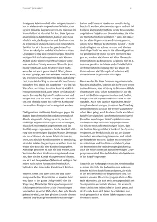 19ZUKUNFT DER ARBEIT
ihr eigenes Arbeitsumfeld selbst mitgestalten sol-
len, ist vielen so ein ungewohnter Gedanke, dass
sie sich geradezu dagegen sperren. Da man nun im
Normalfall nicht allzu viel Zeit hat, diese Sperren
anderweitig zu durchbrechen, kann es durchaus
nützlich sein, die Resignation und Konfrontation
zu überwinden und zur Kooperation hinzuführen.
Bewährt hat sich dazu an den gewohnten Ver-
fahren anzuknüpfen und den Mitarbeitern einen
Lösungsvorschlag von oben vorzulegen, mit dem
sie eigentlich nicht einverstanden sein können.
An dem sicher eintretenden Widerspruch sollte
man nach dem Prinzip ansetzen: Wenn ihr jetzt
nichts vorschlagt, dann beschwert euch nicht,
wenn das mit euch gemacht wird. Wird „denen
da oben“ gezeigt, wie man es besser machen kann,
und wird dieses Arbeitsergebnis dann auch akzep-
tiert, dann ist der Weg zu einer wirklichen Zusam-
menarbeit frei. Wenn die Mitarbeiter – wie im Fall
Westaflex – erfahren, dass ihre Ansicht wirklich
ernst genommen wird, dann sehen sie sich durch-
aus als Partner der digitalen Transformation und
bringen von sich aus neue Lösungen ein. Sie müs-
sen aber oftmals zuerst mit Hilfe von Konfronta-
tion aus ihrer Resignation herausgeholt werden.
Die Opposition etablierter Abteilungen gegen die
digitale Transformation ist zunächst einmal auf
Abwehr eingestellt. Gelingt es nicht, sie durch
vielfältige Angebote zur Kooperation zu bewegen,
muss die Konfrontation angenommen und der
Konflikt ausgetragen werden. Ist die Geschäftsfüh-
rung vom notwendigen digitalen Wandel überzeugt
und entschlossen, die neuen Arbeitsformen zu
leben, und sind die Konfliktparteien so vernünftig,
nicht den totalen Sieg erringen zu wollen, dann ist
wieder eine Basis für eine Kooperation gegeben.
Allerdings geschieht es auch hin und wieder, dass
Vertreter der alten Strukturen resignierend einse-
hen, dass sie den Kampf nicht gewinnen können,
und sich auf den passiven Widerstand verlegen. Sie
zeigen nach außen Kooperationsbereitschaft,
behindern aber intern den Wandel nach Kräften.
Beliebte Mittel sind dabei Gerüchte und Stim-
mungsmache (der Projektleiter ist sowieso bald
weg, dann ist der ganze Unfug vorbei) oder die
Weigerung, Mitarbeiter für Besprechungen und
Schulungen freizustellen (all die Umstellungen
verursachen ja so viel Mehrarbeit, dass jede Stunde
gebraucht wird); aus dem gleichen Grunde können
Termine und wichtige Meilensteine nicht einge-
halten und Daten nicht oder nur unvollständig
beschafft werden; eine besonders gern und mit viel
Fantasie angewandte Methode ist die Belastung des
ungeliebten Projektes mit Gemeinkosten, die leider
die Wirtschaftlichkeit eintrüben - kurz, die Klavia-
tur der alten Organisation wird virtuos genutzt,
um die neue Melodie zu übertönen. Solche U-Boote
sind zu Beginn nur schwer zu orten und können
deshalb gefährlicher sein als die offene Opposition.
Sie gehören nicht immer nur den mittleren Rän-
gen an, sondern sie können auf allen Ebenen des
Unternehmens zu finden sein. Gegen sie hilft m. E.
nur eine ganz klar definierte und offizielle Politik
der Unternehmensführung: Wer auf Dauer im
Unternehmen als Führungskraft arbeiten will,
muss die neue Organisation mittragen.
Dann werden für diese Personen organisatorische
Nischen geschaffen, in denen sie ihr Wissen weiter
nutzen können, aber nicht eng in die neuen Abläufe
eingebunden sind. Solche Kompromisse, die oft
auch mit Beförderungen verbunden sind, helfen,
Resignation in Kooperationsbereitschaft zu ver-
wandeln. Auch eine sachlich begründete Ableh-
nung kann bereits zeigen, dass man den Vorschlag
ernst nimmt und dass auf die weitere Zusammen-
arbeit Wert gelegt wird. An dieser Stelle wird eben-
falls bei der digitalen Transformation unnötig viel
Porzellan zerschlagen: Viele Projektleiter unter-
schätzen die Dynamik von Gruppenprozessen.
Sie sind so sehr auf Detaillösungen fixiert, dass
sie darüber die eigentliche Schubkraft des Systems
vergessen, die Produktivität, die aus der Zusam-
menarbeit verantwortungsbewusster und mündi-
ger Mitarbeiter entsteht. Zudem entstehen Miss-
verständnisse und Konflikte erst dadurch, dass
die Promotoren der Veränderungen gleichzeitig
auch die Moderatoren der dazu notwendigen Grup-
penprozesse sind. Ihre Verbündeten sind wiederum
in der Regel Vorgesetzte.
Gerade in der Anfangsphase und im Mittelstand ist
es daher nützlich, die Moderation von außenste-
henden Kräften durchführen zu lassen, die nicht
in der Betriebshierarchie eingebunden sind. Sie
werden von den Mitarbeitergruppen eher als Neu-
trale akzeptiert, die auch zwischen gegensätzlichen
Standpunkten vermitteln können. Ein wesentli-
cher Schritt zum Selbstläufer ist damit getan, und
der Fremde kann sich darauf beschränken, nur
noch gelegentlich zu einem Erfahrungsaustausch
vorbeizuschauen.
 