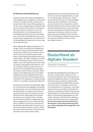 20ZUKUNFT DER ARBEIT
Ein Machtwort der Geschäftsführung
Natürlich müssen nicht all diese Schwierigkeiten
notwendigerweise bei der digitalen Transformation
auftreten. Es handelt sich eher um Konstellatio-
nen, die zwar in den meisten Fällen angelegt sind,
die aber nicht zu den geschilderten Problemen oder
gar zum Scheitern führen müssen. Das hängt von
einer ganzen Reihe von Faktoren ab, die nicht
alle kontrollierbar sind. Ist beispielsweise die
Geschäftsführung voll auf der Seite des Projektes,
dann sind viele der Schwierigkeiten relativ sicher
zu beherrschen; häufig ebenso, dass die Einsicht in
die Notwendigkeit nicht ganz frei ist von der Sorge
um die eigene Position.
Wenn allerdings Meinungsverschiedenheiten im
Change-Prozess zu persönlichen Feldzügen gera-
ten, die nicht mehr aus dem betrieblichen Sach-
verhalt heraus erklärbar sind, dann kann sich ein
solcher Streit als Patt lange hinziehen und das
Klima in den betroffenen Betriebsbereichen nach-
haltig vergiften. Die Folge ist Resignation auf allen
Ebenen: Die Mitarbeiter wissen nicht, wie es wei-
tergeht, trauern dem Experiment nach und richten
sich wieder in den gewohnten Verfahren ein. Sol-
che Situationen sind kaum anders als durch ein
Machtwort der Geschäftsführung zu bereinigen,
um internen Guerilla-Krieg zu verhindern. Meine
Erfahrung: Eine Organisation, die sich auf selbst-
ständige und verantwortungsbereite Menschen
stützt, kann nicht durch eine Anordnung oder am
Schreibtisch eines Organisators entwickelt werden,
sondern nur zusammen mit ebendiesen Menschen.
Die meisten Unternehmen, die den Weg der digita-
len Transformation bereits gegangen sind, würden
ihn wieder gehen, wenn auch manchmal mit etwas
veränderter Route. Sie erleben, dass das Wissen
und die Kreativität, wie auch die Motivation ihrer
Mitarbeiter bisher völlig ungenutzte Potenziale
darstellen, die nun aktiviert werden. Das dabei
manche etablierte Struktur in Frage gestellt wird
und sich dagegen wehrt, ist nur allzu menschlich.
Ebenso natürlich ist es aber auch, wenn die alten
Betriebshasen dem Reformeifer der Generation Y
den ein oder anderen Dämpfer versetzen; schließ-
lich sitzen ja alle in einem Boot, und das kann nur
ankommen, wenn alle zusammen rudern.
Umgekehrt haben fast alle Betriebe gesehen, dass
sie sich auf eine Reise eingelassen haben, von der
sie nur schlecht wieder zurückkönnen: Nimmt
man den Mitarbeitern ihre neue Selbstständigkeit
wieder weg, dann verwandelt sich ihre Koopera-
tionsbereitschaft zurück in Resignation und ihre
Motivation fällt hinter den alten Stand zurück. Jede
Unternehmensführung muss das ganz klar sehen
und sich eindeutig für das Prinzip der dezentralen
Organisation entscheiden, ohne dass sie vorher
genau weiß, wie das Ergebnis letztlich aussehen
wird. Entscheidungen zur digitalen Transformation
mit Optionen auf Rücktritt reichen da nicht ...
Dann legen Sie mal los!
Deutschland als
digitaler Standort
VON LARS M. HEITMÜLLER
Die Digitalisierung prägt bereits seit längerer Zeit
die Epoche, in der wir leben. Dabei hat sie uns
bereits heute Flexibilität, neue Freiheitsgrade und
ungeahnte Dialogformen gebracht. Sie überspringt
bisherige Grenzen und Barrieren zwischen Men-
schen und stellt dabei Geschäftsmodelle und Bran-
chen auf den Kopf. Sie ermöglicht neue Formen
von Individualismus und Transparenz. Trotz dieser
immensen Chancen verstellen in Deutschland oft
Unkenntnis und Skepsis den Blick auf die Nutzung
digitaler Mehrwerte. Beherrschend ist die German
Angst vor Überwachung, häufig gepaart mit tech-
nischer Unkenntnis. Die Grenzen von Individuum
und Wirtschaft werden derzeit neu ausgehandelt.
Nur mit einer aktiven und chancenorientierten
Haltung kann es Deutschland und Europa gelin-
gen, in dieser prägenden Zeit mitzugestalten und
teilzuhaben!
 