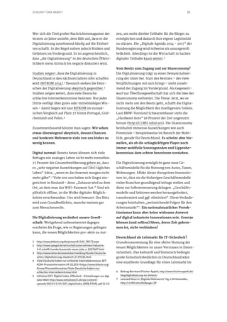 21ZUKUNFT DER ARBEIT
Wer sich die Titel großer Nachrichtenmagazine der
letzten 20 Jahre ansieht, dem fällt auf, dass es die
Digitalisierung zunehmend häufig auf die Titelsei-
ten schafft. In der Regel stehen jedoch Risiken und
Gefahren im Vordergrund. Es ist augenscheinlich,
dass „die Digitalisierung“ in der deutschen Öffent-
lichkeit meist kritisch bis negativ diskutiert wird.
Studien zeigen1, dass die Digitalisierung in
Deutschland in den nächsten Jahren Jobs schaffen
wird (BITKOM 2014).2 Dennoch stehen die Deut-
schen der Digitalisierung skeptisch gegenüber.3
Studien zeigen weiter, dass viele Deutsche
schlechte Internetkenntnisse besitzen: Nur jeder
Dritte verfügt über gutes oder mittelmäßiges Wis-
sen – damit liegen wir laut BITKOM im europä-
ischen Vergleich auf Platz 27 hinter Portugal, Grie-
chenland und Polen.4
Zusammenfassend könnte man sagen: Wir sehen
etwas überwiegend skeptisch, dessen Chancen
und konkrete Mehrwerte viele von uns bisher zu
wenig kennen.
Digital normal: Bereits heute können sich viele
Befragte ein analoges Leben nicht mehr vorstellen.
27 Prozent der Gesamtbevölkerung geben an, dass
es „sehr negative Auswirkungen auf [ihr] tägliches
Leben“ hätte, „wenn es das Internet morgen nicht
mehr gäbe“.5
Viele von uns haben sich längst ein-
gerichtet in Neuland – denn „Zuhause wird zu dem
Ort, an dem man das WiFi-Passwort hat.“ Sind wir
plötzlich offline, ist die Wolke digitaler Möglich-
keiten verschwunden. Uns wird bewusst: Das Netz
wird zum Grundbedürfnis, manche meinen gar
zum Menschenrecht.
Die Digitalisierung verändert unsere Gesell-
schaft: Weitgehend unbeantwortet dagegen
erscheint die Frage, wie es Regierungen gelingen
kann, die neuen Möglichkeiten pro-aktiv zu nut-
1	 http://www.bitkom.org/de/presse/81149_78573.aspx
2	 http://www.spiegel.de/wirtschaft/unternehmen/industrie-
4-0-schafft-hunderttausende-neuer-jobs-a-1027687.html
3	 http://www.heise.de/newsticker/meldung/Studie-Deutsche-
sehen-Digitalisierung-skeptisch-2119236.html
4	 Viele Deutsche haben nur schlechte Internetkenntnisse. BIT-
KOM-Presseinformation 09.10.2014 https://www.bitkom.org/
Presse/Presseinformation/Viele-Deutsche-haben-nur-
schlechte-Internetkenntnisse.html
5	 Initiative D21, Digital-Index. Offenheit – Einstellungen zur digi-
talen Welt http://www.initiatived21.de/wp-content/
uploads/2014/11/141107_digitalindex_WEB_FINAL.pdf (S.11)
zen, um mehr direkte Teilhabe für die Bürger zu
ermöglichen und dadurch ihre eigene Legitimität
zu stützen. Die „Digitale Agenda 2014 – 2017“ der
Bundesregierung wird teilweise als unausgereift
belächelt. Allerdings ist die Wirtschaft in Sachen
digitaler Teilhabe kaum weiter.6
Vom Besitz zum Zugang und zur Shareconomy?
Die Digitalisierung trägt zu einer Dematerialisie-
rung der Güter bei. Statt des Besitzes – der viele
Verpflichtungen mit sich bringt – steht zuneh-
mend der Zugang im Vordergrund. Als Gegenent-
wurf zur Überflussgesellschaft hat sich die Idee der
Shareconomy verbreitet. Die These: Jetzt, wo es
nicht mehr um den Besitz geht, schafft die Digita-
lisierung die Möglichkeit des intelligenten Teilens.
Laut BMW-Vorstand Schwarzenbauer steht die
„Hardware Auto“ 96 Prozent der Zeit ungenutzt
herum (http://i.LMH.info/cars). Die Shareconomy
beinhaltet immense Auswirkungen wie auch
Potenziale – beispielsweise im Bereich der Mobi-
lität, gerade für Deutschland. Es scheint aber bis-
weilen, als ob die schlagkräftigen Player noch
immer wohlfeile Sonntagsreden und Lippenbe-
kenntnisse dem echten Innovieren vorziehen.
Die Digitalisierung ermöglicht ganz neue Ge-
schäftsmodelle für die Nutzung von Autos, Taxen,
Wohnungen. Effekt dieser disruptiven Innovatio-
nen ist, dass sie die bisherigen Geschäftsmodelle
vieler Branchen grundlegend infrage stellen und
diese zur Selbsterneuerung drängen. „Geschäfts-
modelle und Sektoren werden herausgefordert,
transformiert und ggf. eliminiert“. Diese Verände-
rungen beinhalten „weitreichende Folgen für den
Arbeitsmarkt“7
. Ein nationalstaatlicher Protek-
tionismus kann aber keine wirksame Antwort
auf digital induzierte Innovationen sein. Gesetze
können (und sollten) Ideen, deren Zeit gekom-
men ist, nicht verhindern!
Deutschland als Leitmarkt für IT-Sicherheit?
Grundvoraussetzung für eine aktive Nutzung der
neuen Möglichkeiten ist unser Vertrauen in Daten-
sicherheit. Das kulturell und historisch bedingte
große Sicherheitsbedürfnis in Deutschland wäre
eine exzellente Grundlage für einen Leitmarkt im
6	 Beitrag Bernhard Fischer-Appelt, http://www.fischerappelt.de/
blog/digitalisierung-im-dreieck/
7	 Leonard Novy in „Digitale Mehrwerte“ Hg. L.M.Heitmüller,
http://i.LMH.info/dm#page=29
 