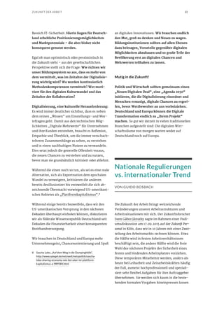 22ZUKUNFT DER ARBEIT
Bereich IT-Sicherheit. Hierin liegen für Deutsch-
land erhebliche Positionierungsmöglichkeiten
und Marktpotenziale – die aber bisher nicht
konsequent genutzt werden.
Egal ob man optimistisch oder pessimistisch in
die Zukunft sieht – aus der gesellschaftlichen
Perspektive stellt sich die Frage: Wie richten wir
unser Bildungssystem so aus, dass es mehr von
dem vermittelt, was im Zeitalter der Digitalisie-
rung wichtig wird? Wo werden kontinuierlich
Methodenkompetenzen vermittelt? Wer moti-
viert für den digitalen Kulturwandel und das
Zeitalter der Kollaboration?
Digitalisierung, eine kulturelle Herausforderung:
Es wird immer deutlicher sichtbar, dass es neben
dem reinen „Wissen“ um Einstellungs- und Wer-
tefragen geht. Damit aus den technischen Mög-
lichkeiten „Digitale Mehrwerte“ für Unternehmen
und ihre Kunden entstehen, braucht es Reflexion,
Empathie und Überblick, um die immer verschach-
telteren Zusammenhänge zu sehen, zu verstehen
und in einen nachhaltigen Nutzen zu verwandeln.
Dies setzt jedoch die generelle Offenheit voraus,
die neuen Chancen zu verstehen und zu nutzen,
bevor man sie grundsätzlich kritisiert oder ablehnt.
Während die einen noch so tun, als sei es eine reale
Alternative, sich als Exportnation dem epochalen
Wandel zu verweigern, kritisieren die anderen
bereits desillusioniert bis verzweifelt die sich ab-
zeichnende Übermacht vorwiegend US-amerikani-
scher Anbieter als „Plattformkapitalismus“.8
Während einige bereits bezweifeln, dass wir den
US-amerikanischen Vorsprung in den nächsten
Dekaden überhaupt einholen können, diskutieren
wir als föderale Wissensrepublik Deutschland seit
Dekaden die Finanzierbarkeit einer konsequenten
Breitbandversorgung.
Wir brauchen in Deutschland und Europa mehr
Unternehmergeist, Chancenorientierung und Spaß
8	 Sascha Lobo, „Auf dem Weg in die Dumpinghölle“,
http://www.spiegel.de/netzwelt/netzpolitik/sascha-
lobo-sharing-economy-wie-bei-uber-ist-plattform-
kapitalismus-a-989584.html
an digitalen Innovationen. Wir brauchen endlich
den Mut, groß zu denken und Neues zu wagen.
Bildungsinstitutionen sollten auf allen Ebenen
dazu beitragen, Vorurteile gegenüber digitalen
Möglichkeiten abzubauen und so große Teile der
Bevölkerung erst an digitalen Chancen und
Mehrwerten teilhaben zu lassen.
Mutig in die Zukunft!
Politik und Wirtschaft sollten gemeinsam einen
„Neuen Digitalen Deal“, eine „Agenda 2030“
initiieren, die die Digitalisierung einordnet und
Menschen ermutigt, digitale Chancen zu ergrei-
fen, bevor Wettbewerber an uns vorbeiziehen.
Deutschland und Europa können die Digitale
Transformation endlich zu „ihrem Projekt“
machen. So gut wir derzeit in vielen traditionellen
Branchen aufgestellt sind: Die digitalen Wirt-
schaftsräume von morgen warten weder auf
Deutschland noch auf Europa.
Nationale Regulierungen
vs. internationaler Trend
VON GUIDO BOSBACH
Die Zukunft der Arbeit bringt weitreichende
Veränderungen unserer Arbeitsstrukturen und
Arbeitssituationen mit sich. Der Zukunftsforscher
Sven Gábor Jánszky sagte im Rahmen einer Podi-
umsdiskussion am 17.09.2015 auf der Zukunft Per-
sonal in Köln, dass wir in 10 Jahren mit einer Zwei-
teilung des Arbeitsmarkts rechnen können. Etwa
die Hälfte wird in festen Arbeitsverhältnissen
beschäftigt sein, die andere Hälfte wird die freie
Wahl des nächsten Projekts der Sicherheit eines
festen und bindenden Arbeitsplatzes vorziehen.
Diese temporären Mitarbeiter werden, anders als
heute bei Leiharbeit und Zeitarbeitskräften häufig
der Fall, zumeist hochprofessionell und speziali-
siert sehr flexibel Aufgaben für ihre Auftraggeber
übernehmen. Sie werden sich kaum in die beste-
henden formalen Vorgaben hineinpressen lassen
 