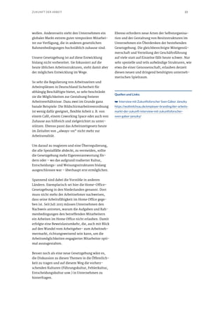 23ZUKUNFT DER ARBEIT
wollen. Andererseits steht den Unternehmen ein
globaler Markt extrem guter temporärer Mitarbei-
ter zur Verfügung, die in anderen gesetzlichen
Rahmenbedingungen buchstäblich zuhause sind.
Unsere Gesetzgebung ist auf diese Entwicklung
bislang nicht vorbereitet. Sie fokussiert auf die
heute üblichen Arbeitsstrukturen, steht damit aber
der möglichen Entwicklung im Wege.
So sehr die Regulierung von Arbeitszeiten und
Arbeitsplätzen in Deutschland Sicherheit für
abhängig Beschäftigte bietet, so sehr beschränkt
sie die Möglichkeiten zur Gestaltung freierer
Arbeitsverhältnisse. Dazu zwei im Grunde ganz
banale Beispiele: Die Bildschirmarbeitsverordnung
ist wenig dafür geeignet, flexible Arbeit z. B. von
einem Café, einem Coworking Space oder auch von
Zuhause aus hilfreich und zielgerichtet zu unter-
stützen. Ebenso passt das Arbeitszeitgesetz heute
im Zeitalter von „always-on“ nicht mehr zur
Arbeitsrealität.
Um darauf zu reagieren und eine Überregulierung,
die alle Spezialfälle abdeckt, zu vermeiden, sollte
die Gesetzgebung mehr Eigenverantwortung för-
dern oder – wo das aufgrund tradierter Kultur,
Entscheidungs- und Weisungsstrukturen bislang
ausgeschlossen war – überhaupt erst ermöglichen.
Spannend sind dabei die Vorstöße in anderen
Ländern. Exemplarisch sei hier die Home-Office-
Gesetzgebung in den Niederlanden genannt. Dort
muss nicht mehr der Arbeitnehmer nachweisen,
dass seine Arbeitsfähigkeit im Home Office gege-
ben ist. Seit Juli 2015 müssen Unternehmen den
Nachweis antreten, warum die Aufgaben und Rah-
menbedingungen den betreffenden Mitarbeitern
ein Arbeiten im Home Office nicht erlauben. Damit
erfolgte eine Beweislastumkehr, die, auch mit Blick
auf den Wandel vom Arbeitgeber- zum Arbeitneh-
mermarkt, richtungsweisend sein kann, um die
Arbeitsmöglichkeiten engagierter Mitarbeiter opti-
mal auszugestalten.
Besser noch als eine neue Gesetzgebung wäre es,
die Diskussion zu diesen Themen in die Öffentlich-
keit zu tragen und auf diesem Weg die vorherr-
schenden Kulturen (Führungskultur, Fehlerkultur,
Entscheidungskultur usw.) in Unternehmen zu
hinterfragen.
Ebenso erfordern neue Arten der Selbstorganisa-
tion und der Gestaltung von Besitzstrukturen im
Unternehmen ein Überdenken der bestehenden
Gesetzgebung. Die gleichberechtigte Miteigentü-
merschaft und Verteilung der Geschäftsführung
auf viele statt auf Einzelne fällt heute schwer. Nur
sehr spezielle und teils aufwändige Strukturen, wie
etwa die einer Genossenschaft, erlauben derzeit
diesen neuen und dringend benötigten unterneh-
merischen Spielraum.
Quellen und Links:
➥➥ Interview mit Zukunftsforscher Sven Gábor Jánszky
https://wollmilchsau.de/employer-branding/der-arbeits-
markt-der-zukunft-interview-mit-zukunftsforscher-
sven-gabor-janszky/
 