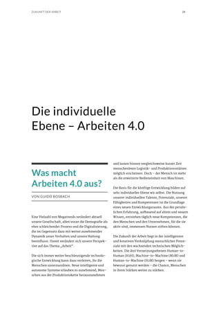 24ZUKUNFT DER ARBEIT
Die individuelle
Ebene – Arbeiten 4.0
Was macht
Arbeiten 4.0 aus?
VON GUIDO BOSBACH
Eine Vielzahl von Megatrends verändert aktuell
unsere Gesellschaft, allen voran die Demografie als
eher schleichender Prozess und die Digitalisierung,
die im Gegensatz dazu mit weiter zunehmender
Dynamik unser Verhalten und unsere Haltung
beeinflusst. Damit verändert sich unsere Perspek-
tive auf das Thema „Arbeit“.
Die sich immer weiter beschleunigende technolo-
gische Entwicklung kann dazu verleiten, ihr die
Menschen unterzuordnen. Neue intelligente und
autonome Systeme erlauben es zunehmend, Men-
schen aus der Produktionskette herauszunehmen
und lassen binnen vergleichsweise kurzer Zeit
menschenleere Logistik- und Produktionsstätten
möglich erscheinen. Doch – der Mensch ist mehr
als die erweiterte Bedieneinheit von Maschinen.
Die Basis für die künftige Entwicklung bilden auf
sehr individueller Ebene wir selbst. Die Nutzung
unserer individuellen Talente, Potenziale, unserer
Fähigkeiten und Kompetenzen ist die Grundlage
eines neuen Entwicklungsraums. Aus der persön-
lichen Erfahrung, aufbauend auf altem und neuem
Wissen, entstehen täglich neue Kompetenzen, die
den Menschen und den Unternehmen, für die sie
aktiv sind, immensen Nutzen stiften können.
Die Zukunft der Arbeit liegt in der intelligenten
und kreativen Verknüpfung menschlicher Poten-
ziale mit den wachsenden technischen Möglich-
keiten. Die drei Vernetzungsebenen Human-to-
Human (H2H), Machine-to-Machine (M2M) und
Human-to-Machine (H2M) bergen – wenn sie
bewusst genutzt werden – die Chance, Menschen
in ihren Stärken weiter zu stärken.
 