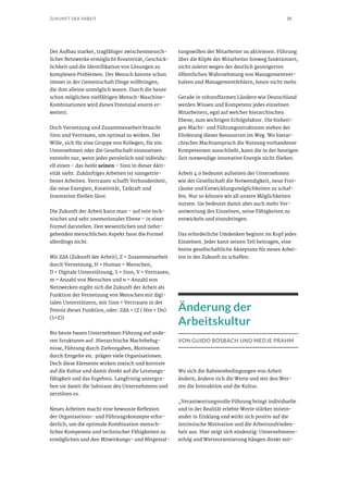 25ZUKUNFT DER ARBEIT
Der Aufbau starker, tragfähiger zwischenmensch-
licher Netzwerke ermöglicht Kreativität, Geschick-
lichkeit und die Identifikation von Lösungen zu
komplexen Problemen. Der Mensch konnte schon
immer in der Gemeinschaft Dinge vollbringen,
die ihm alleine unmöglich waren. Durch die heute
schon möglichen vielfältigen Mensch-Maschine-
Kombinationen wird dieses Potenzial enorm er-
weitert.
Doch Vernetzung und Zusammenarbeit braucht
Sinn und Vertrauen, um optimal zu wirken. Der
Wille, sich für eine Gruppe von Kollegen, für ein
Unternehmen oder die Gesellschaft einzusetzen
entsteht nur, wenn jeder persönlich und individu-
ell einen – das heißt seinen – Sinn in dieser Akti-
vität sieht. Zukünftiges Arbeiten ist sinngetrie-
benes Arbeiten. Vertrauen schafft Verbundenheit,
die neue Energien, Kreativität, Tatkraft und
Innovation fließen lässt.
Die Zukunft der Arbeit kann man – auf rein tech-
nischer und sehr unemotionaler Ebene – in einer
Formel darstellen. Den wesentlichen und tiefer-
gehenden menschlichen Aspekt fasst die Formel
allerdings nicht.
Mit ZdA (Zukunft der Arbeit), Z = Zusammenarbeit
durch Vernetzung, H = Human = Menschen,
D = Digitale Unterstützung, S = Sinn, V = Vertrauen,
m = Anzahl von Menschen und n = Anzahl von
Netzwerken ergibt sich die Zukunft der Arbeit als
Funktion der Vernetzung von Menschen mit digi-
talen Unterstützern, mit Sinn + Vertrauen in der
Potenz dieser Funktion, oder: ZdA = (Z ( Hm + Dn)
(S+Z))
Bis heute bauen Unternehmen Führung auf ande-
ren Strukturen auf. Hierarchische Machtbefug-
nisse, Führung durch Zielvorgaben, Motivation
durch Entgelte etc. prägen viele Organisationen.
Doch diese Elemente wirken toxisch und korrosiv
auf die Kultur und damit direkt auf die Leistungs-
fähigkeit und das Ergebnis. Langfristig untergra-
ben sie damit die Substanz des Unternehmens und
zerstören es.
Neues Arbeiten macht eine bewusste Reflexion
der Organisations- und Führungskonzepte erfor-
derlich, um die optimale Kombination mensch-
licher Kompetenz und technischer Fähigkeiten zu
ermöglichen und den Mitwirkungs- und Mitgestal-
tungswillen der Mitarbeiter zu aktivieren. Führung
über die Köpfe der Mitarbeiter hinweg funktioniert,
nicht zuletzt wegen der deutlich gesteigerten
öffentlichen Wahrnehmung von Managementver-
halten und Managementfehlern, heute nicht mehr.
Gerade in rohstoffarmen Ländern wie Deutschland
werden Wissen und Kompetenz jedes einzelnen
Mitarbeiters, egal auf welcher hierarchischen
Ebene, zum wichtigen Erfolgsfaktor. Die bisheri-
gen Macht- und Führungsstrukturen stehen der
Förderung dieser Ressourcen im Weg. Wo hierar-
chischer Machtanspruch die Nutzung vorhandener
Kompetenzen ausschließt, kann die in der heutigen
Zeit notwendige innovative Energie nicht fließen.
Arbeit 4.0 bedeutet aufseiten der Unternehmen
wie der Gesellschaft die Notwendigkeit, neue Frei-
räume und Entwicklungsmöglichkeiten zu schaf-
fen. Nur so können wir all unsere Möglichkeiten
nutzen. Sie bedeutet damit aber auch mehr Ver-
antwortung des Einzelnen, seine Fähigkeiten zu
entwickeln und einzubringen.
Das erforderliche Umdenken beginnt im Kopf jedes
Einzelnen. Jeder kann seinen Teil beitragen, eine
breite gesellschaftliche Akzeptanz für neues Arbei-
ten in der Zukunft zu schaffen.
Änderung der
Arbeitskultur
VON GUIDO BOSBACH UND MEDJE PRAHM
Wo sich die Rahmenbedingungen von Arbeit
ändern, ändern sich die Werte und mit den Wer-
ten die Interaktion und die Kultur.
„Verantwortungsvolle Führung bringt individuelle
und in der Realität erlebte Werte stärker mitein-
ander in Einklang und wirkt sich positiv auf die
intrinsische Motivation und die Arbeitszufrieden-
heit aus. Hier zeigt sich eindeutig: Unternehmens-
erfolg und Werteorientierung hängen direkt mit-
 