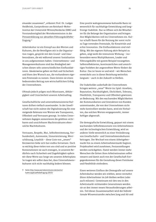 26ZUKUNFT DER ARBEIT
einander zusammen“, erläutert Prof. Dr. Ludger
Heidbrink, Gastprofessor am Reinhard-Mohn-
Institut der Universität Witten/Herdecke (RMI) und
Vorstandsmitglied der Wertekommission in der
Presseerklärung zur aktuellen Führungskräftebe-
fragung.9
Arbeitskultur ist ein Eintopf aus den Werten und
Kulturen, die die Beteiligten mit in die Organisa-
tion tragen, gespickt mit den Grund- und Glau-
benssätzen, die wir während unserer Sozialisation
in uns aufgenommen haben. Unternehmens- und
Managementkulturen sind das Bindeglied zwi-
schen diesen sehr unterschiedlichen Einflussfak-
toren. Idealerweise geben sie Halt und Sicherheit
und lösen den Wunsch aus, die vorhandenen eige-
nen Potenziale zu nutzen. Dann leisten sie einen
bedeutenden Beitrag zum wirtschaftlichen Erfolg
der Unternehmen.
Oftmals jedoch prägen noch Misstrauen, Abhän-
gigkeit und Unsicherheit unseren Arbeitsalltag.
Gesellschaftliche und unternehmensinterne Kul-
turen driften vielfach auseinander. In der Gesell-
schaft hat nicht zuletzt die Digitalisierung für eine
steigende Relevanz von Werten wie Transparenz,
Offenheit und Vertrauen gesorgt. In vielen Unter-
nehmen dagegen zementieren die gelebten sicht-
baren und unsichtbaren Machtstrukturen eben-
solche Machtkulturen.
Vertrauen, Respekt, Mut, Selbstbestimmung, Ver-
bundenheit, Autonomie, Sinnorientierung, Wert-
schätzung, Loyalität – diese Liste von „neuen“
Kernwerten ließe sich fast endlos fortsetzen. Doch
so wichtig diese vielen von uns sind und so positive
Konnotationen sie auch erzeugen, in unserem Be-
dürfnis nach Sicherheit und Zugehörigkeit opfern
wir diese Werte aus Sorge um unseren Arbeitsplatz.
So tragen wir selbst dazu bei, dass Unternehmens-
kulturen sich nicht nachhaltig ändern können.
9	Siehe http://www.wertekommission.de/events/
fuehrungskraeftebefragung-2015/
Eine positiv wahrgenommene kulturelle Basis ist
wesentlich für nachhaltige Entwicklung und lang-
fristige Stabilität. Nur so öffnen sich die Mitarbei-
ter für die Belange der Organisation und bringen
ihre Möglichkeiten voll ins Unternehmen ein. Kul-
tur schafft Raum für die Nutzung der sonst nicht
zu Tage tretenden Potenziale, für Kreativität und
echte Innovation. Die Einflussfaktoren sind viel-
fältig. Mit der eigenen Haltung aktiv Beispiel zu
geben, zeigt wohl die intensivste Wirkung – ins-
besondere wenn Multiplikatoren, Leader und
Führungskräfte mit gutem Beispiel vorangehen.
Selbstreflektiertes, kontinuierliches und umsich-
tiges Vorleben der angestrebten Werte fördert die
Kultur. Das ist heute so und wird – wir Menschen
entwickeln uns in dieser Beziehung weiterhin
langsam – auch in der Zukunft so bleiben.
Die Stakeholder außerhalb der Unternehmen
bringen weitere „neue“ Werte ins Spiel: Ansehen,
Reputation, Nachhaltigkeit, Ehrlichkeit, Toleranz,
Flexibilität, Transparenz und Offenheit gewinnen
an Bedeutung. Mit den wachsenden Möglichkeiten
der Kommunikation und Interaktion von Kunden
untereinander, die von den Unternehmen nicht
mehr kontrolliert werden kann, wird ein Verhal-
ten, das solchen Werten entgegensteht, immer
heftiger abgestraft.
Die demografische Entwicklung, gepaart mit einem
wachsenden Selbstbewusstsein von Arbeitnehmern
und der technologischen Entwicklung, wird an
anderer Stelle wesentlich zu einer Veränderung
von Gesellschafts- und Unternehmenskulturen
beitragen. Der Wechsel von einem Arbeitgeber-
markt hin zu einem Arbeitnehmermarkt beginnt.
Projektarbeit wird zunehmen, Festanstellungen
werden zurückgehen. Damit werden immer mehr
Menschen die Zeiten ihres Arbeitseinsatzes selbst
steuern und damit auch von der Gesellschaft Ent-
gegenkommen für die Gestaltung dieser Freiräume
und Flexibilität einfordern.
Einen weiteren Einfluss der Demografie auf unsere
Arbeitskultur werden wir erleben, wenn vermehrt
ältere Arbeitnehmer im Job bleiben wollen (oder
auch müssen). Gemeinsam mit den neu in den
Arbeitsmarkt strömenden Generationen werden
sie an den immer neuen Herausforderungen arbei-
ten. Teil dieser Zusammenarbeit wird der bidirek-
tionale Wissenstransfer zwischen Jung und Alt und
 