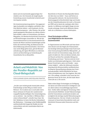27ZUKUNFT DER ARBEIT
damit auch ein wachsendes gegenseitiges Ver-
ständnis sein. Ein Umstand, der langfristig der
Entwicklung unserer Gesellschaft sicherlich posi-
tive Impulse verleiht.
Die Gemeinverantwortung wächst. Vom gegensei-
tigen Aushandeln von Aufgaben und Rollen, über
freie Wahl der Arbeits- und Urlaubszeit, bis hin
zu Gehaltstransparenz – alles Themen, die auf der
jeweils geeigneten Wertebasis ein offenes Arbeits-
feld schaffen, sodass in Unternehmen, die diesen
Weg gehen, ein überdurchschnittlicher Prozentsatz
an Höchstleistungen anzutreffen ist. Wie bei der
Unternehmensvision ist eine kontinuierliche Dis-
kussion der Werte und ihrer Auswirkungen auf die
Kultur der wohl beste Weg, das Bewusstsein für
deren Bedeutung aufrechtzuerhalten. Doch bevor
man solche Wege gehen kann, gilt die Minimal-
anforderung, die eigene Wertebasis zu erkennen
und sie auf ihren Beitrag zur Entwicklung der
Gesamtkultur hin zu überprüfen.
Arbeit und Mobilität: Von
der Pendler-Republik zur
Cloud-Belegschaft
VON GUNNAR SOHN UND ROLAND PANTER
„Im Jahr 1900 verließ gerade einmal jeder zehnte
Erwerbstätige auf dem Weg zur Arbeit seinen
Wohnort. Vor 60 Jahren war es noch jeder vierte.
Heute verlassen 60 Prozent der sozialversiche-
rungspflichtig Beschäftigten ihre Gemeindegrenze,
um zu arbeiten – das sind über 17 Millionen Men-
schen in Deutschland“, schreibt Claas Tatje. Der
Zeit-Redakteur ist Autor des Buches Fahrtenbuch
des Wahnsinns – Unterwegs in der Pendlerrepublik
und beschreibt die Gruppe der Pendler als eine
unterschätzte und sehr unzufriedene Macht am
Arbeitsmarkt.
Beachtliche 67 Prozent der Berufspendler fahren
mit dem Auto zur Arbeit – Staus und Verlust an
Lebensqualität inklusive. Der durchschnittliche
Besetzungsgrad im Berufsverkehr liegt nach Analy-
sen des Umweltbundesamtes bei rund 1,2 Personen
pro PKW und ist damit der niedrigste aller Fahrt-
zwecke. 8,5 Millionen sind täglich länger als eine
Stunde unterwegs. Rund sechs Millionen fahren
mehr als 25 Kilometer zu ihrem Arbeitsplatz.
Cloud-Technologien eröffnen
neue Möglichkeiten der dezentralen
Zusammenarbeit
In Organisationen von Wirtschaft und Staat domi-
niert derzeit noch das Dogma der Präsenzzeiten.
Das bestätigt Arbeitspsychologin Antje Ducki nach
einer Untersuchung betrieblicher Mikropolitik: „Je
mehr ich mich im Unternehmen zeige, desto eher
spiele ich dabei mit. Hier ein kleines Lächeln, dort
ein Plausch auf dem Flur und jeden Mittag eine
Verabredung zum Essen.“ Karriere wird mit Sicht-
barkeit am Arbeitsplatz gleichgesetzt. Chefs sehen
keinen Vorteil darin, wenn sich Pendler – wann
immer möglich – selbst die Arbeitszeit einteilen.
Amerikanische Wissenschaftler veröffentlichten
im Blog der Harvard Business Review eine Unter-
suchung darüber, welche Mitarbeiter bei ihren
Chefs am beliebtesten sind. Das Ergebnis: Wer früh
um 7 Uhr anfängt, schneidet in der Gunst der Vor-
gesetzten besser ab als einer, der den exakt identi-
schen Job um 11 Uhr antritt.
Dabei stehen längst Technologien zur Verfügung,
mit denen sich Arbeit wesentlich intelligenter und
vor allem nahezu ortsunabhängig organisieren
lässt. Treiber dafür sind digitale Vernetzung, Video
und technische Mobilität. Gerade Videotechnologie
wird für Unternehmen zunehmend attraktiv und
ermöglicht die wichtige visuelle Wahrnehmung der
Gesprächspartner. Die Live-Schalte in den Konfe-
renzraum ist heute keine Besonderheit mehr und
überbrückt Distanzen jeder Dimension und Zeit-
zone.
 