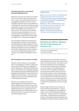 28ZUKUNFT DER ARBEIT
Zentralisierung nimmt zu und sorgt für
überlastete Ballungszentren
Neben dem Credo „Nur wer im Büro sitzt, arbeitet
auch“ ist ein Trend zur Zentralisierung zu beob-
achten. Immer mehr Organisationen werden aus
mannigfaltigen Gründen an einem Ort zusam-
mengeführt. Obwohl inzwischen viele Arbeitende
technologisch für eine dezentrale Arbeit am Laptop
ausgestattet sind, gibt es immer weniger Beschäf-
tigte, die überwiegend oder manchmal von zu
Hause arbeiten. Das Deutsche Institut für Wirt-
schaftsforschung hat nachgewiesen: Seit 2008
ist die Zahl dieser Erwerbstätigen um 800.000
zurückgegangen, obwohl die Zahl der Beschäftig-
ten insgesamt um 1,5 Millionen angestiegen ist.
Eine unmittelbare Folge dieser Entwicklung ist,
dass Ballungszentren voller und teurer werden.
Ländliche Regionen hingegen verlieren Unterneh-
men und Arbeitskräfte. Ein zunehmend generelles
Problem, das längst nicht mehr nur Ostdeutsch-
land betrifft. Manche Regionen bluten regelrecht
aus und sind von Überalterung bedroht, da die
„Jungen“ und „Mobilen“ diese Regionen verlas-
sen.
Die Technologie ist da, wir müssen nur wollen
Räumlich verteiltes Arbeiten ist technologisch
gelöst. Den Management-Funktionen fehlen aber
noch praktische Erfahrungen mit zeitgemäßem
Distanz-Management. Nachweisbare Medienkom-
petenz sollte nach Ansicht von Josephine Hofmann
vom Fraunhofer Institut für Arbeitswirtschaft und
Organisation IAO deshalb zu einem zentralen Aus-
wahlkriterium für Führungs- und Koordinations-
aufgaben avancieren und eine bewertbare Größe
in Führungssystemen werden.
Wenn wir uns ernsthaft vom Status einer
Pendlerrepublik verabschieden wollen, reichen
Placebo-Maßnahmen wie Shuttle-Services, Fahr-
gemeinschaften oder der Umstieg auf öffentliche
Verkehrsmittel nicht aus. Insofern gilt es den
Mobilitätskonzepten von Umweltbundesamt und
Verkehrsministerium neue Formen der Zusam-
menarbeit entgegenzusetzen.
Quellen und Links:
➥➥ Barnes, C.M./Yam, K.C./Fehr, R.: Flexible Arbeitszeiten:
Morgenstund‘ hat Gold im Mund. Harvard Business
Manager http://www.harvardbusinessmanager.de/blogs/
wer-bei-flexibler-arbeitszeit-frueh-anfaengt-foerdert-
seine-karriere-a-972095.html
➥➥ Hofmann, J.: SNS – Schaffe, Net Schwätza – (k)ein
Motto für Wissensarbeiter? Fraunhofer IAO – BLOG
http://blog.iao.fraunhofer.de/ns-schaffe-net-
schwatza-kein-motto-fur-wissensarbeiter/
➥➥ Tatje, C. (2014): Fahrtenbuch des Wahnsinns:
Unterwegs in der Pendlerrepublik. Kösel-Verlag.
Die Rolle der (Weiter-)Bildung
bei der Vorbereitung auf
Arbeiten 4.0
VON ANJA C. WAGNER UND
OLE WINTERMANN
Bildung überwindet heute die Mauern der klassi-
schen Institutionen und kann nicht mehr auf einen
festen Ort beschränkt werden. Informelles Lernen
wird immer wichtiger für den Lebensalltag der
meisten Menschen und besonders für Arbeitneh-
mer. Da sich aber auch die Verbindlichkeit der
Lerninhalte sowie die Gültigkeit und Relevanz
immer temporärer gestaltet, wird sich nicht nur
der Lehrende sondern auch der Lernende fragen,
für welche Bedingungen auf dem Arbeitsmarkt er
oder sie eigentlich lernt. Welchen Beruf werde ich
wann aus welchem Grund in welchem Land unter
welchen Erwerbsbedingungen ausüben? Wie kann
ich die Welt von morgen aktiv und sinnvoll mitge-
stalten?
Da diese Fragen natürlich nicht mehr Jahre im
Voraus beantwortet werden können – ganz im
Gegensatz zur Ausbildung etwa eines Bankkauf-
manns in einer deutschen Kleinstadt Mitte der
1980er Jahre – kommt es darauf an, ein Bild davon
zu skizzieren, in welche Welt wir uns hineinent-
wickeln. In Deutschland werden mit Sicherheit die
Politikfelder der digitalen (Weiter-)Bildung in ihrer
 