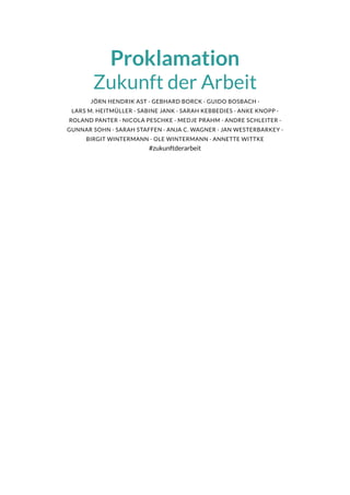 Proklamation
Zukunft der Arbeit
JÖRN HENDRIK AST · GEBHARD BORCK · GUIDO BOSBACH ·
LARS M. HEITMÜLLER · SABINE JANK · SARAH KEBBEDIES · ANKE KNOPP ·
ROLAND PANTER · NICOLA PESCHKE · MEDJE PRAHM · ANDRE SCHLEITER ·
GUNNAR SOHN · SARAH STAFFEN · ANJA C. WAGNER · JAN WESTERBARKEY ·
BIRGIT WINTERMANN · OLE WINTERMANN · ANNETTE WITTKE
#zukunftderarbeit
 