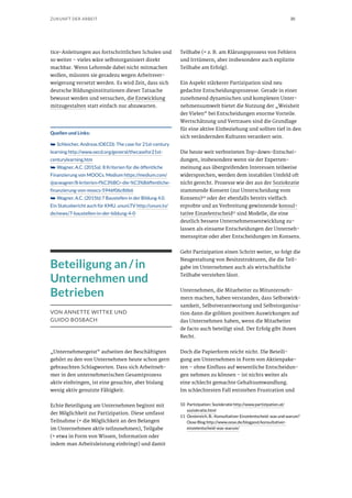 30ZUKUNFT DER ARBEIT
tice-Anleitungen aus fortschrittlichen Schulen und
so weiter – vieles wäre selbstorganisiert direkt
machbar. Wenn Lehrende dabei nicht mitmachen
wollen, müssten sie geradezu wegen Arbeitsver-
weigerung versetzt werden. Es wird Zeit, dass sich
deutsche Bildungsinstitutionen dieser Tatsache
bewusst werden und versuchen, die Entwicklung
mitzugestalten statt einfach nur abzuwarten.
Quellen und Links:
➥➥ Schleicher, Andreas (OECD): The case for 21st-century
learning http://www.oecd.org/general/thecasefor21st-
centurylearning.htm
➥➥ Wagner, A.C. (2015a): 8 Kriterien für die öffentliche
Finanzierung von MOOCs. Medium https://medium.com/
@acwagner/8-kriterien-f%C3%BCr-die-%C3%B6ffentliche-
finanzierung-von-moocs-5946f06c86b6
➥➥ Wagner, A.C. (2015b):7 Baustellen in der Bildung 4.0.
Ein Statusbericht auch für KMU. ununi.TV http://ununi.tv/
de/news/7-baustellen-in-der-bildung-4-0
Beteiligung an / in
Unternehmen und
Betrieben
VON ANNETTE WITTKE UND
GUIDO BOSBACH
„Unternehmergeist“ aufseiten der Beschäftigten
gehört zu den von Unternehmen heute schon gern
gebrauchten Schlagworten. Dass sich Arbeitneh-
mer in den unternehmerischen Gesamtprozess
aktiv einbringen, ist eine gesuchte, aber bislang
wenig aktiv genutzte Fähigkeit.
Echte Beteiligung am Unternehmen beginnt mit
der Möglichkeit zur Partizipation. Diese umfasst
Teilnahme (= die Möglichkeit an den Belangen
im Unternehmen aktiv teilzunehmen), Teilgabe
(= etwa in Form von Wissen, Information oder
indem man Arbeitsleistung einbringt) und damit
Teilhabe (= z. B. am Klärungsprozess von Fehlern
und Irrtümern, aber insbesondere auch explizite
Teilhabe am Erfolg).
Ein Aspekt stärkerer Partizipation sind neu
gedachte Entscheidungsprozesse. Gerade in einer
zunehmend dynamischen und komplexen Unter-
nehmensumwelt bietet die Nutzung der „Weisheit
der Vielen“ bei Entscheidungen enorme Vorteile.
Wertschätzung und Vertrauen sind die Grundlage
für eine aktive Einbeziehung und sollten tief in den
sich verändernden Kulturen verankert sein.
Die heute weit verbreiteten Top-down-Entschei-
dungen, insbesondere wenn sie der Experten-
meinung aus übergreifenden Interessen teilweise
widersprechen, werden dem instabilen Umfeld oft
nicht gerecht. Prozesse wie der aus der Soziokratie
stammende Konsent (zur Unterscheidung vom
Konsens)10
oder der ebenfalls bereits vielfach
erprobte und an Verbreitung gewinnende konsul-
tative Einzelentscheid11
sind Modelle, die eine
deutlich bessere Unternehmensentwicklung zu-
lassen als einsame Entscheidungen der Unterneh-
mensspitze oder aber Entscheidungen im Konsens.
Geht Partizipation einen Schritt weiter, so folgt die
Neugestaltung von Besitzstrukturen, die die Teil-
gabe im Unternehmen auch als wirtschaftliche
Teilhabe verstehen lässt.
Unternehmen, die Mitarbeiter zu Mitunterneh-
mern machen, haben verstanden, dass Selbstwirk-
samkeit, Selbstverantwortung und Selbstorganisa-
tion dann die größten positiven Auswirkungen auf
das Unternehmen haben, wenn die Mitarbeiter
de facto auch beteiligt sind. Der Erfolg gibt ihnen
Recht.
Doch die Papierform reicht nicht. Die Beteili-
gung am Unternehmen in Form von Aktienpake-
ten – ohne Einfluss auf wesentliche Entscheidun-
gen nehmen zu können – ist nichts weiter als
eine schlecht gemachte Gehaltsumwandlung.
Im schlechtesten Fall entstehen Frustration und
10	 Partizipation: Soziokratie http://www.partizipation.at/
soziokratie.html
11	 Oestereich, B.: Konsultativer Einzelentscheid: was und warum?
Oose Blog http://www.oose.de/blogpost/konsultativer-
einzelentscheid-was-warum/
 
