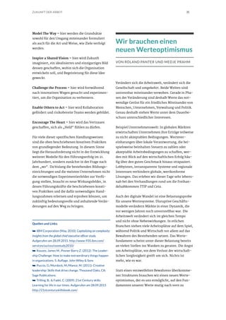 35ZUKUNFT DER ARBEIT
Model The Way – hier werden die Grundsätze
sowohl für den Umgang miteinander formuliert
als auch für die Art und Weise, wie Ziele verfolgt
werden.
Inspire a Shared Vision – hier wird Zukunft
imaginiert, ein idealisiertes und einzigartiges Bild
dessen geschaffen, wohin sich die Organisation
entwickeln soll, und Begeisterung für diese Idee
geweckt.
Challenge the Process – hier wird fortwährend
nach innovativen Wegen gesucht und experimen-
tiert, um die Organisation zu verbessern.
Enable Others to Act – hier wird Kollaboration
gefördert und risikobereite Teams werden gebildet.
Encourage The Heart – hier wird das Vertrauen
geschaffen, sich als „Held“ fühlen zu dürfen.
Für viele dieser spezifischen Handlungsweisen
sind die oben beschriebenen kreativen Praktiken
von grundlegender Bedeutung. In diesem Sinne
liegt die Herausforderung nicht in der Entwicklung
weiterer Modelle für den Führungserfolg im 21.
Jahrhundert, sondern zunächst in der Frage nach
dem „wo“. Da bislang die bestehenden Bildungs-
einrichtungen und die meisten Unternehmen nicht
die notwendigen Experimentierfelder zur Verfü-
gung stellen, braucht es neue Wirkungsfelder, in
denen Führungskräfte die beschriebenen kreati-
ven Praktiken und die dafür notwendigen Hand-
lungsrahmen erlernen und erproben können, um
zukünftig bedeutungsvolle und anhaltende Verän-
derungen auf den Weg zu bringen.
Quellen und Links:
➥➥ IBM Corporation (May, 2010): Capitalizing on complexity:
Insights from the global chief executive officer study.
Aufgerufen am 28.09.2015. http://www-935.ibm.com/
services/us/ceo/ceostudy2010/
➥➥ Kouzes, James M., Posner Barry Z. (2012): The Leader-
ship Challenge: How to make extraordinary things happen
in organizations. 5. Auflage. John Wiley & Sons
➥➥ Puccio, G./Murdock, M./Mance, M. (2011): Creative
leadership: Skills that drive change. Thousand Oaks, CA:
Sage Publications.
➥➥ Trilling, B., & Fadel, C. (2009). 21st Century skills:
Learning for life in our times. Aufgerufen am 28.09.2015
http://21stcenturyskillsbook.com/
Wir brauchen einen
neuen Werteoptimismus
VON ROLAND PANTER UND MEDJE PRAHM
Verändert sich die Arbeitswelt, verändert sich die
Gesellschaft und umgekehrt. Beide Welten sind
untrennbar miteinander verwoben. Gerade in Pha-
sen der Veränderung sind deshalb Werte das not-
wendige Gerüst für ein friedliches Miteinander von
Menschen, Unternehmen, Verwaltung und Politik.
Genau deshalb stehen Werte unter dem Dauerbe-
schuss unterschiedlicher Interessen.
Beispiel Unternehmenswelt: In globalen Märkten
erwirtschaften Unternehmen ihre Erträge teilweise
zu nicht akzeptablen Bedingungen. Wertever-
einbarungen über lokale Verantwortung, die bei-
spielsweise beinhalten Steuern zu zahlen oder
akzeptable Arbeitsbedingungen zu schaffen, wer-
den mit Blick auf den wirtschaftlichen Erfolg häu-
fig über den guten Geschmack hinaus strapaziert.
Lobbyisten, intransparente Systeme und regionale
Interessen verhindern globale, wertkonforme
Lösungen. Das erleben wir dieser Tage sehr lebens-
nah bei den Verhandlungen rund um die Freihan-
delsabkommen TTIP und Ceta.
Auch der digitale Wandel ist eine Belastungsprobe
für unsere Wertesysteme. Disruptive Geschäfts-
modelle verändern Märkte in einer Dynamik, die
vor wenigen Jahren noch unvorstellbar war. Die
Arbeitswelt verändert sich im gleichen Tempo
und nicht ohne Nebenwirkungen. In etlichen
Branchen stehen viele Arbeitsplätze auf dem Spiel,
während Politik und Wirtschaft vor allem auf das
Bewahren des Bestehenden setzen. Das Werte-
fundament scheint unter dieser Belastung bereits
an vielen Stellen ins Wanken zu geraten. Die Angst
um Arbeitsplätze, vor dem Verlust der wirtschaft-
lichen Sorglosigkeit greift um sich. Nichts ist
mehr, wie es war.
Statt eines verzweifelten Bewahrens überkomme-
ner Strukturen brauchen wir einen neuen Werte-
optimismus, der es uns ermöglicht, auf den Fun-
damenten unserer Werte mutig nach vorn zu
 