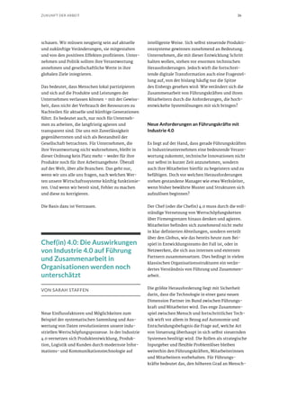 36ZUKUNFT DER ARBEIT
schauen. Wir müssen neugierig sein auf aktuelle
und zukünftige Veränderungen, sie mitgestalten
und von den positiven Effekten profitieren. Unter-
nehmen und Politik sollten ihre Verantwortung
annehmen und gesellschaftliche Werte in ihre
globalen Ziele integrieren.
Das bedeutet, dass Menschen lokal partizipieren
und sich auf die Produkte und Leistungen der
Unternehmen verlassen können – mit der Gewiss-
heit, dass nicht der Verbrauch der Ressourcen zu
Nachteilen für aktuelle und künftige Generationen
führt. Es bedeutet auch, nur noch für Unterneh-
men zu arbeiten, die langfristig agieren und
transparent sind. Die uns mit Zuverlässigkeit
gegenübertreten und sich als Bestandteil der
Gesellschaft betrachten. Für Unternehmen, die
ihre Verantwortung nicht wahrnehmen, bleibt in
dieser Ordnung kein Platz mehr – weder für ihre
Produkte noch für ihre Arbeitsangebote. Überall
auf der Welt, über alle Branchen. Das geht nur,
wenn wir uns alle uns fragen, nach welchen Wer-
ten unsere Wirtschaftssysteme künftig funktionie-
ren. Und wenn wir bereit sind, Fehler zu machen
und diese zu korrigieren.
Die Basis dazu ist Vertrauen.
Chef(in) 4.0: Die Auswirkungen
von Industrie 4.0 auf Führung
und Zusammenarbeit in
Organisationen werden noch
unterschätzt
VON SARAH STAFFEN
Neue Einflussfaktoren und Möglichkeiten zum
Beispiel der systematischen Sammlung und Aus-
wertung von Daten revolutionieren unsere indu-
striellen Wertschöpfungsprozesse. In der Industrie
4.0 vernetzen sich Produktentwicklung, Produk-
tion, Logistik und Kunden durch modernste Infor-
mations- und Kommunikationstechnologie auf
intelligente Weise. Sich selbst steuernde Produkti-
onssysteme gewinnen zunehmend an Bedeutung.
Unternehmen, die mit dieser Entwicklung Schritt
halten wollen, stehen vor enormen technischen
Herausforderungen. Jedoch wirft die fortschrei-
tende digitale Transformation auch eine Fragestel-
lung auf, von der bislang häufig nur die Spitze
des Eisbergs gesehen wird: Wie verändert sich die
Zusammenarbeit von Führungskräften und ihren
Mitarbeitern durch die Anforderungen, die hoch-
entwickelte Systemlösungen mit sich bringen?
Neue Anforderungen an Führungskräfte mit
Industrie 4.0
Es liegt auf der Hand, dass gerade Führungskräften
in Industrieunternehmen eine bedeutende Verant-
wortung zukommt, technische Innovationen nicht
nur selbst in kurzer Zeit anzunehmen, sondern
auch ihre Mitarbeiter hierfür zu begeistern und zu
befähigen. Doch vor welchen Herausforderungen
stehen gestandene Manager wie etwa Werksleiter,
wenn bisher bewährte Muster und Strukturen sich
aufzulösen beginnen?
Der Chef (oder die Chefin) 4.0 muss durch die voll-
ständige Vernetzung von Wertschöpfungsketten
über Firmengrenzen hinaus denken und agieren.
Mitarbeiter befinden sich zunehmend nicht mehr
in klar definierten Abteilungen, sondern verteilt
über den Globus, wie das bereits heute zum Bei-
spiel in Entwicklungsteams der Fall ist, oder in
Netzwerken, die sich aus internen und externen
Partnern zusammensetzen. Dies bedingt in vielen
klassischen Organisationsstrukturen ein verän-
dertes Verständnis von Führung und Zusammen-
arbeit.
Die größte Herausforderung liegt mit Sicherheit
darin, dass die Technologie in einer ganz neuen
Dimension Partner im Bund zwischen Führungs-
kraft und Mitarbeiter wird. Das enge Zusammen-
spiel zwischen Mensch und fortschrittlicher Tech-
nik wirft vor allem in Bezug auf Autonomie und
Entscheidungsbefugnis die Frage auf, welche Art
von Steuerung überhaupt in sich selbst steuernden
Systemen benötigt wird. Die Rollen als strategische
Inputgeber und flexible Problemlöser bleiben
weiterhin den Führungskräften, Mitarbeiterinnen
und Mitarbeitern vorbehalten. Für Führungs-
kräfte bedeutet das, den höheren Grad an Mensch-
 