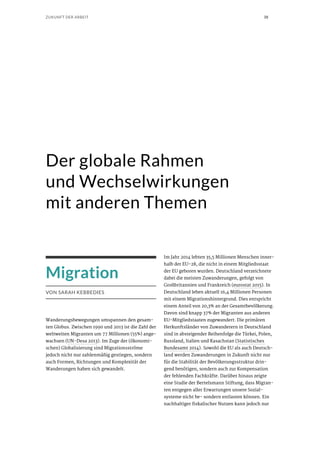 38ZUKUNFT DER ARBEIT
Migration
VON SARAH KEBBEDIES
Wanderungsbewegungen umspannen den gesam-
ten Globus. Zwischen 1990 und 2013 ist die Zahl der
weltweiten Migranten um 77 Millionen (55%) ange-
wachsen (UN-Desa 2013). Im Zuge der (ökonomi-
schen) Globalisierung sind Migrationsströme
jedoch nicht nur zahlenmäßig gestiegen, sondern
auch Formen, Richtungen und Komplexität der
Wanderungen haben sich gewandelt.
Der globale Rahmen
und Wechselwirkungen
mit anderen Themen
Im Jahr 2014 lebten 35,5 Millionen Menschen inner-
halb der EU-28, die nicht in einem Mitgliedsstaat
der EU geboren wurden. Deutschland verzeichnete
dabei die meisten Zuwanderungen, gefolgt von
Großbritannien und Frankreich (eurostat 2015). In
Deutschland leben aktuell 16,4 Millionen Personen
mit einem Migrationshintergrund. Dies entspricht
einem Anteil von 20,3% an der Gesamtbevölkerung.
Davon sind knapp 37% der Migranten aus anderen
EU-Mitgliedstaaten zugewandert. Die primären
Herkunftsländer von Zuwanderern in Deutschland
sind in absteigender Reihenfolge die Türkei, Polen,
Russland, Italien und Kasachstan (Statistisches
Bundesamt 2014). Sowohl die EU als auch Deutsch-
land werden Zuwanderungen in Zukunft nicht nur
für die Stabilität der Bevölkerungsstruktur drin-
gend benötigen, sondern auch zur Kompensation
der fehlenden Fachkräfte. Darüber hinaus zeigte
eine Studie der Bertelsmann Stiftung, dass Migran-
ten entgegen aller Erwartungen unsere Sozial-
systeme nicht be- sondern entlasten können. Ein
nachhaltiger fiskalischer Nutzen kann jedoch nur
 