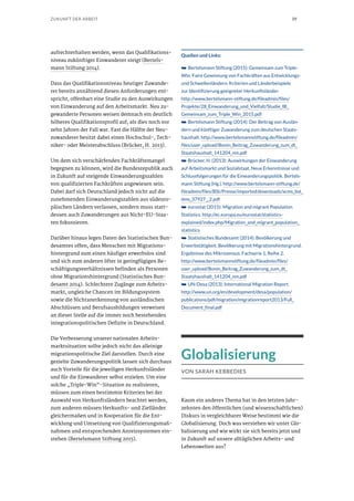 39ZUKUNFT DER ARBEIT
aufrechterhalten werden, wenn das Qualifikations-
niveau zukünftiger Einwanderer steigt (Bertels-
mann Stiftung 2014).
Dass das Qualifikationsniveau heutiger Zuwande-
rer bereits annährend diesen Anforderungen ent-
spricht, offenbart eine Studie zu den Auswirkungen
von Einwanderung auf den Arbeitsmarkt. Neu zu-
gewanderte Personen weisen demnach ein deutlich
höheres Qualifikationsprofil auf, als dies noch vor
zehn Jahren der Fall war. Fast die Hälfte der Neu-
zuwanderer besitzt dabei einen Hochschul-, Tech-
niker- oder Meisterabschluss (Brücker, H. 2013).
Um dem sich verschärfenden Fachkräftemangel
begegnen zu können, wird die Bundesrepublik auch
in Zukunft auf steigende Einwanderungszahlen
von qualifizierten Fachkräften angewiesen sein.
Dabei darf sich Deutschland jedoch nicht auf die
zunehmenden Einwanderungszahlen aus südeuro-
päischen Ländern verlassen, sondern muss statt-
dessen auch Zuwanderungen aus Nicht-EU-Staa-
ten fokussieren.
Darüber hinaus legen Daten des Statistischen Bun-
desamtes offen, dass Menschen mit Migrations-
hintergrund zum einen häufiger erwerbslos sind
und sich zum anderen öfter in geringfügigen Be-
schäftigungsverhältnissen befinden als Personen
ohne Migrationshintergrund (Statistisches Bun-
desamt 2014). Schlechtere Zugänge zum Arbeits-
markt, ungleiche Chancen im Bildungssystem
sowie die Nichtanerkennung von ausländischen
Abschlüssen und Berufsausbildungen verweisen
an dieser Stelle auf die immer noch bestehenden
integrationspolitischen Defizite in Deutschland.
Die Verbesserung unserer nationalen Arbeits-
marktsituation sollte jedoch nicht das alleinige
migrationspolitische Ziel darstellen. Durch eine
gezielte Zuwanderungspolitik lassen sich durchaus
auch Vorteile für die jeweiligen Herkunftsländer
und für die Einwanderer selbst erzielen. Um eine
solche „Triple-Win“-Situation zu realisieren,
müssen zum einen bestimmte Kriterien bei der
Auswahl von Herkunftsländern beachtet werden,
zum anderen müssen Herkunfts- und Zielländer
gleichermaßen und in Kooperation für die Ent-
wicklung und Umsetzung von Qualifizierungsmaß-
nahmen und entsprechenden Anreizsystemen ein-
stehen (Bertelsmann Stiftung 2015).
Quellen und Links:
➥➥ Bertelsmann Stiftung (2015): Gemeinsam zum Triple-
Win: Faire Gewinnung von Fachkräften aus Entwicklungs-
und Schwellenländern. Kriterien und Länderbeispiele
zur Identifizierung geeigneter Herkunftsländer.
http://www.bertelsmann-stiftung.de/fileadmin/files/
Projekte/28_Einwanderung_und_Vielfalt/Studie_IB_
Gemeinsam_zum_Triple_Win_2015.pdf
➥➥ Bertelsmann Stiftung (2014): Der Beitrag von Auslän-
dern und künftiger Zuwanderung zum deutschen Staats-
haushalt. http://www.bertelsmannstiftung.de/fileadmin/
files/user_upload/Bonin_Beitrag_Zuwanderung_zum_dt_
Staatshaushalt_141204_nm.pdf
➥➥ Brücker, H. (2013): Auswirkungen der Einwanderung
auf Arbeitsmarkt und Sozialstaat. Neue Erkenntnisse und
Schlussfolgerungen für die Einwanderungspolitik. Bertels-
mann Stiftung (Hg.). http://www.bertelsmann-stiftung.de/
fileadmin/files/BSt/Presse/imported/downloads/xcms_bst_
dms_37927__2.pdf
➥➥ eurostat (2015): Migration and migrant Population
Statistics. http://ec.europa.eu/eurostat/statistics-
explained/index.php/Migration_and_migrant_population_
statistics
➥➥ Statistisches Bundesamt (2014): Bevölkerung und
Erwerbstätigkeit. Bevölkerung mit Migrationshintergrund.
Ergebnisse des Mikrozensus. Fachserie 1, Reihe 2.
http://www.bertelsmannstiftung.de/fileadmin/files/
user_upload/Bonin_Beitrag_Zuwanderung_zum_dt_
Staatshaushalt_141204_nm.pdf
➥➥ UN-Desa (2013): International Migration Report.
http://www.un.org/en/development/desa/population/
publications/pdf/migration/migrationreport2013/Full_
Document_final.pdf
Globalisierung
VON SARAH KEBBEDIES
Kaum ein anderes Thema hat in den letzten Jahr-
zehnten den öffentlichen (und wissenschaftlichen)
Diskurs in vergleichbarer Weise bestimmt wie die
Globalisierung. Doch was verstehen wir unter Glo-
balisierung und wie wirkt sie sich bereits jetzt und
in Zukunft auf unsere alltäglichen Arbeits- und
Lebenswelten aus?
 