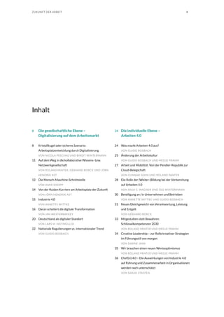 4ZUKUNFT DER ARBEIT
Inhalt
8	 Die gesellschaftliche Ebene –
Digitalisierung auf dem Arbeitsmarkt
8	 Kristallkugel oder sicheres Szenario:
Arbeitsplatzentwicklung durch Digitalisierung
VON NICOLA PESCHKE UND BIRGIT WINTERMANN
11	 Auf dem Weg in die kollaborative Wissens- bzw.
Netzwerkgesellschaft
VON ROLAND PANTER, GEBHARD BORCK UND JÖRN
HENDRIK AST
12	 Die Mensch-Maschine-Schnittstelle
VON ANKE KNOPP
14	 Von der fluiden Karriere am Arbeitsplatz der Zukunft
VON JÖRN HENDRIK AST
15	 Industrie 4.0
VON ANNETTE WITTKE
16	 Daran scheitert die digitale Transformation
VON JAN WESTERBARKEY
20	 Deutschland als digitaler Standort
VON LARS M. HEITMÜLLER
22	 Nationale Regulierungen vs. internationaler Trend
VON GUIDO BOSBACH
24	 Die individuelle Ebene –
Arbeiten 4.0
24	 Was macht Arbeiten 4.0 aus?
VON GUIDO BOSBACH
25	 Änderung der Arbeitskultur
VON GUIDO BOSBACH UND MEDJE PRAHM
27	 Arbeit und Mobilität: Von der Pendler-Republik zur
Cloud-Belegschaft
VON GUNNAR SOHN UND ROLAND PANTER
28	 Die Rolle der (Weiter-)Bildung bei der Vorbereitung
auf Arbeiten 4.0
VON ANJA C. WAGNER UND OLE WINTERMANN
30	 Beteiligung an / in Unternehmen und Betrieben
VON ANNETTE WITTKE UND GUIDO BOSBACH
31	 Neues Gleichgewicht von Verantwortung, Leistung
und Entgelt
VON GEBHARD BORCK
33	 Mitgestalten statt Bewahren:
Schlüsselkompetenzen 2030
VON ROLAND PANTER UND MEDJE PRAHM
34	 Creative Leadership – zur Rolle kreativer Strategien
im Führungsstil von morgen
VON SABINE JANK
35	 Wir brauchen einen neuen Werteoptimismus
VON ROLAND PANTER UND MEDJE PRAHM
36	 Chef(in) 4.0 – Die Auswirkungen von Industrie 4.0
auf Führung und Zusammenarbeit in Organisationen
werden noch unterschätzt
VON SARAH STAFFEN
 