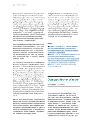 40ZUKUNFT DER ARBEIT
Im Zentrum von Internationalisierungsdiskursen
steht vor allem die ökonomische Dimension der
Globalisierung. Die zunehmenden internationalen
Vernetzungen finden ihren Ausdruck primär im
global gestiegenen Volumen der Warenexporte,
welches in den letzten 40 Jahren um mehr als das
60-fache gewachsen ist, während gleichzeitig das
nominale BIP der gesamten Welt eine Steigerung
von 3,36 Billionen Dollar auf 74,6 Billionen Dollar
erfahren hat (Peterson 2015a). Outsourcing und
Standortverlagerungen in andere Weltregionen mit
günstigeren Produktionsbedingungen sind die
Antworten von Unternehmen auf den sich stetig
verschärfenden Wettbewerbsdruck.
Zusätzlich vorangetrieben wird die Globalisierung
durch die Digitalisierung. Ohne den Einsatz neuer
Kommunikationstechnologien und automatisier-
ter Produktionsverfahren wären die realisierten
Produktivitätssprünge und damit eine Erhöhung
des weltweiten Wohlstands sowie eine Verringe-
rung der absoluten Armut nicht möglich gewesen
(Petersen 2015b).
Die Verbreitung von Informations- und Kommuni-
kationstechnologien hat jedoch nicht nur Auswir-
kungen auf die ökonomischen Produktionsprozesse,
sondern betrifft nahezu alle gesellschaftlichen
Subsysteme wie Bildung, Konsum, politische Teil-
habe, Gesundheitswesen und im Allgemeinen die
Bedingungen, unter denen wir zukünftig arbeiten
werden. So kommt eine Studie der Oxford Univer-
sity zu dem Ergebnis, dass noch in der ersten
Hälfte des 21. Jahrhunderts 47 % der Jobs allein in
den USA durch Roboter, Computer und Algorith-
men ersetzt werden. Dabei betreffen die Folgen des
verstärkten Technologieeinsatzes nicht nur die
industrielle Produktion, sondern auch den Dienst-
leistungssektor sowie wissensintensive Arbeiten
und hoch qualifiziertes Personal (Frey/Osborne
2013).
Fakt ist: Arbeit kann nicht mehr ausschließlich im
Rahmen von nationalen Grenzen gestaltet werden.
Durch das Zusammenspiel von Globalisierung und
Digitalisierung entstehen neue Formen der Regu-
lierung und Organisation von Arbeit, die sowohl die
nationale Handlungsfähigkeit, als auch die indivi-
duellen Akteure in ihren konkreten Arbeitswelten
vor neue Herausforderungen stellen.
Die digitale Vernetzung unterschiedlicher Unter-
nehmensstandorte in unterschiedlichen Staaten
lässt neue, globale Arbeits- und Projektstrukturen
entstehen. Das Agieren in virtuellen Informations-
und Kommunikationsräumen wird zusehends zum
Arbeitsalltag für Erwerbstätige. Unterschiedliche
Unternehmenskulturen, Erwartungen und Interes-
sen müssen in Einklang gebracht werden – neue
Formen der Kooperation und Koordination sind
dafür unabdingbar. Die Möglichkeiten einer strin-
genten Kontrolle nehmen ab, stattdessen treten
Flexibilität und Vertrauen auf den Plan.
Quellen:
➥➥ Frey, C.B./Osborne, A. (2013): The future of employ-
ment: How susceptible are jobs to Computerisation?
http://www.oxfordmartin.ox.ac.uk/downloads/academic/
The_Future_of_Employment.pdf
➥➥ Petersen, T. (2015a): Globalisierung, Digitalisierung und
ungleiche Einkommen. Bertelsmann Stiftung (Hg.).
https://www.bertelsmann-stiftung.de/de/unsere-projekte/
global-economic-dynamics/projektnachrichten/globalisie-
rung-digitalisierung-und-einkommensungleichheit/
➥➥ Petersen, T. (2015b): Kurzpapier „Globalisierung“.
Bertelsmann Stiftung (Hg.).
Demografischer Wandel
VON SARAH KEBBEDIES
In den nächsten Jahrzehnten wird die Weltbe-
völkerung weiter anwachsen und gleichzeitig
altern. Nach neuen Berechnungen der UN wird die
Gesamtbevölkerung der Erde bis zum Jahr 2030 bis
auf 8,5 Milliarden Menschen wachsen. Im Jahr 2100
werden es bereits 11,2 Milliarden sein. Dieses
Wachstum wird jedoch primär durch die zum Teil
rasante Bevölkerungsentwicklung in den Schwel-
lenländern getragen, während die Bevölkerung in
den Industrieländern weiter stagniert. Auch der
Großteil der europäischen Staaten ist mit rückläu-
figen Kinderzahlen konfrontiert (UN-Desa 2015).
 