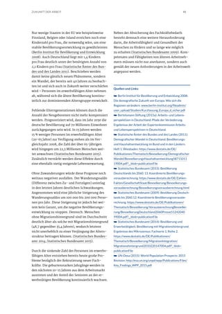 41ZUKUNFT DER ARBEIT
Nur wenige Staaten in der EU wie beispielsweise
Finnland, Belgien oder Island erreichen noch eine
Kinderzahl pro Frau, die notwendig wäre, um eine
stabile Bevölkerungsentwicklung zu gewährleisten
(Berlin Institut für Bevölkerung und Entwicklung
2008). Auch Deutschland liegt mit 1,4 Kindern
pro Frau deutlich unter der benötigten Anzahl von
2,1 Kindern pro Frau (Statistische Ämter des Bun-
des und des Landes 2011). Beschrieben werden
damit keine gänzlich neuen Phänomene, sondern
ein Wandel, der bereits seit 40 Jahren zu beobach-
ten ist und sich auch in Zukunft weiter verschärfen
wird – Personen im erwerbsfähigen Alter nehmen
ab, während sich die ältere Bevölkerung kontinu-
ierlich zur dominierenden Altersgruppe entwickelt.
Fehlende Elterngenerationen können durch die
Anzahl der Neugeborenen nicht mehr kompensiert
werden. Prognostiziert wird, dass im Jahr 2030 die
deutsche Bevölkerung auf 70 Millionen Einwohner
zurückgegangen sein wird. In 15 Jahren werden
15 % weniger Personen im erwerbsfähigen Alter
(20-65 Jahre) zur Verfügung stehen als im Ver-
gleichsjahr 2008, die Zahl der über 65-jährigen
wird hingegen um 22,3 Millionen Menschen wei-
ter anwachsen (Statistisches Bundesamt 2015).
Zusätzlich verstärkt werden diese Effekte durch
eine ebenfalls stetig steigende Lebenserwartung.
Ohne Zuwanderungen würde diese Prognose noch
weitaus negativer ausfallen. Der Wanderungssaldo
(Differenz zwischen Zu- und Fortzügen) unterlag
in den letzten Jahren deutlichen Schwankungen.
Angenommen wird eine jährliche Steigerung des
Wanderungssaldos um 100.000 bis 200.000 Perso-
nen pro Jahr. Diese Steigerung ist jedoch bei wei-
tem kein Garant, um die negative Bevölkerungs-
entwicklung zu stoppen. Dennoch: Menschen
ohne Migrationshintergrund sind im Durchschnitt
deutlich älter als solche mit Migrationshintergrund
(48,7 gegenüber 35,4 Jahren), wodurch letztere
nicht unerheblich zu einer Verjüngung der Alters-
struktur beitragen können. (Statistisches Bundes-
amt 2014; Statistisches Bundesamt 2015).
Durch die sinkende Zahl der Personen im erwerbs-
fähigen Alter entstehen bereits heute große Pro-
bleme bezüglich der Rekrutierung neuer Fach-
kräfte. Die geburtenstarken Jahrgänge werden in
den nächsten 10-15 Jahren aus dem Arbeitsmarkt
austreten und der Anteil der Senioren an der er-
werbstätigen Bevölkerung kontinuierlich wachsen.
Neben der Absicherung des Fachkräftebedarfs
besteht demnach eine weitere Herausforderung
darin, die Arbeitsfähigkeit und Gesundheit der
Menschen zu fördern und so lange wie möglich
zu erhalten (Statistisches Bundesamt 2009). Kom-
petenzen und Fähigkeiten von älteren Arbeitneh-
mern müssen nicht nur anerkannt, sondern auch
gemäß der neuen Anforderungen in der Arbeitswelt
angepasst werden.
Quellen und Links:
➥➥ Berlin Institut für Bevölkerung und Entwicklung 2008:
Die demografische Zukunft von Europa. Wie sich die
Regionen verändern. www.berlin-institut.org/fileadmin/
user_upload/Studien/Kurzfassung_Europa_d_sicher.pdf
➥➥ Bertelsmann Stiftung (2015a): Arbeits- und Lebens-
perspektiven in Deutschland. Pfade der Veränderung.
Ergebnisse der Arbeit der Expertenkommission Arbeits-
und Lebensperspektiven in Deutschland.
➥➥ Statistische Ämter des Bundes und des Landes (2011):
Demografischer Wandel in Deutschland: Bevölkerungs-
und Haushaltsentwicklung im Bund und in den Ländern.
Heft 1. Wiesbaden. https://www.destatis.de/DE/
Publikationen/Thematisch/Bevoelkerung/Demografischer
Wandel/BevoelkerungsHaushaltsentwicklung58711011
19004.pdf?__blob=publicationFile
➥➥ Statistisches Bundesamt (2015): Bevölkerung
Deutschlands bis 2060. 13. Koordinierte Bevölkerungs-
vorausberechnung. https://www.destatis.de/DE/Zahlen-
Fakten/GesellschaftStaat/Bevoelkerung/Bevoelkerungs-
vorausberechnung/Bevoelkerungsvorausberechnung.html 
➥➥ Statistisches Bundesamt (2009): Bevölkerung Deutsch-
lands bis 2060.12. Koordinierte Bevölkerungsvorausbe-
rechnung. https://www.destatis.de/DE/Publikationen/
Thematisch/Bevoelkerung/VorausberechnungBevoelke-
rung/BevoelkerungDeutschland2060Presse51242040
99004.pdf?__blob=publicationFile
➥➥ Statistisches Bundesamt (2014): Bevölkerung und
Erwerbstätigkeit. Bevölkerung mit Migrationshintergrund.
Ergebnisse des Mikrozensus. Fachserie 1, Reihe 2.
https://www.destatis.de/DE/Publikationen/
Thematisch/Bevoelkerung/MigrationIntegration/
Migrationshintergrund2010220147004.pdf?_ blob=
publicationFile
➥➥ UN-Desa (2015): World Population Prospects: 2015
Revision. http://esa.un.org/unpd/wpp/Publications/Files/
Key_Findings_WPP_2015.pdf
 