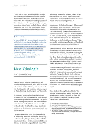 43ZUKUNFT DER ARBEIT
Chance und nicht als Bedrohung sehen. So unge-
mütlich es klingt: Die Menschen stehen auf dem
Weltmarkt zunehmend in direkter Konkurrenz
zueinander. Wir sollten Rahmenbedingungen schaf-
fen, mit denen man ihre gemeinsame Gestaltungs-
kompetenz fördern kann, um die Probleme kollektiv
anzugehen. Top-Down und allein sind die Institu-
tionen mit diesen Herausforderungen überfordert.
Quellen und Links:
➥➥ Rosa, L. (2015): PLN – an essential social structure for
us who live in the emerging age of the Culture of Learning
https://shiftingschool.wordpress.com/2015/09/01/
pln-an-essential-social-structure-for-us-who-live-in-the-
emerging-age-of-the-culture-of-learning1-part-1-1/
➥➥ Wagner, Anja C. (2012): UEBERflow. Gestaltungs-
spielräume für globale Bildung. Kassel
https://kobra.bibliothek.uni-kassel.de/handle/
urn:nbn:de:hebis:34-2012031540919
Neo-Ökologie
VON GUIDO BOSBACH
Je besser wir die Welt um uns herum und die
Zusammenhänge verstehen, desto mehr verändert
sich auch unsere Grundhaltung und unser Verhal-
ten. Damit ergeben sich auch neue Anforderungen
an Wertschöpfung, Nachhaltigkeit und Wirtschaft.
Es entstehen immer mehr wissensbasierte, ser-
viceorientierte und datengetriebene Unternehmen,
Produkte und ganze Wirtschaftszweige. Das global
höhere Bildungsniveau macht zum einen die welt-
weite Zusammenarbeit leicht, zum anderen lässt
es überall in der Welt Wettbewerb aus dem Boden
schießen, der dem Kunden genauso nah ist wie sein
Internetzugang.
Gleichzeitig gewinnen Natur und Umwelt wieder
an Bedeutung. Wir haben verstanden, wie wichtig
sie für unser langfristiges Wohlergehen sind. Wir
brauchen die Natur – sie braucht uns nicht. Unsere
Existenz ist für sie bislang nicht mehr als ein Wim-
pernschlag, trotz all der Schäden, die wir an der
Oberfläche der Erde bereits angerichtet haben.
Ein paar sehr interessante Perspektiven macht das
Projekt Nature is speaking deutlich.12
Insbesondere die Wahrnehmung der Gefahren und
Begrenztheit nicht-erneuerbarer Energieträger
sorgt für eine einsetzende Trendwende bei der
Energieversorgung. Umweltbelastungen und der
negative Einfluss auf Klima und die Nahrungskette,
an deren Ende wir stehen, lassen uns aufhorchen,
unser Verhalten überdenken und aktiv werden.
Ein Beispiel ist das Project Ocean Cleanup13“, das
untersucht, wie die riesigen Mengen an Plastikmüll
in den Weltmeeren entfernt werden können.
Als Konsumenten werden wir immer wählerischer.
Nachdem Bio- und FairTrade-Produkte lange ein
Nischendasein fristeten, steigt die Nachfrage jetzt
so enorm, dass inzwischen auch alle Discount- und
Fast-Food-Ketten Bioprodukte dauerhaft im An-
gebot haben. Immer mehr spezialisierte Unterneh-
men wie etwa verpackungsfreie14
und Bio-Super-
märkte reagieren auf diese steigende Nachfrage.
Auch unsere Konsumpräferenzen verändern sich.
Besitz war früher ein Statussymbol, heute ist
„Sharing“ ein akzeptiertes, wenn nicht bevorzug-
tes Muster. Temporärer Besitz durch bedarfsge-
rechte Ausleihe ist en vogue. Damit drücken viele
von uns ihren Wunsch aus, nachhaltiger zu wirt-
schaften und ressourcenschonender zu agieren.
Die Auswirkungen auf Unternehmen in Produktion
und Handel sind offensichtlich. (Botsman/Rogers
2010)15
Die veränderte Haltung führt auch in der Wirt-
schaft zu neuen Ansätzen wie der Sharing & Net-
work Economy und On-Demand-Services. Mit
ihnen entstehen Triebfedern für weitere neue
Arbeits- und Konsummodelle.
12	Siehe http://natureisspeaking.org
13	Siehe http://www.theoceancleanup.com
14	Siehe http://www.denkwerkzukunft.de/index.php/inspiration/
index/leuchttuerme, Projekt Verpackungsfreie Supermärkte
15	 Vgl. Botsman, R./Rogers, R. (2010): What’s mine is yours:
How Collaborative Consumption is Changing the Way We Live.
HarperCollins Publishers
 