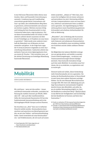 44ZUKUNFT DER ARBEIT
In das Feld neuer Ökonomien fallen ebenso neue
Ansätze, Ideen und finanzielle Unterstützung zu
sammeln. Crowdsourcing und Crowdfunding
unterstützen gerade kleine Unternehmen und
Start-ups dabei, den risikobehafteten Weg Ideen
zu generieren, weiterzuentwickeln und umzuset-
zen leichter zu gehen. Welchen enormen Erfolg
und Umfang die freie Zusammenarbeit in einer
Community haben kann, zeigt localmotors. Die-
ser kleine Automobilhersteller mit seinen 110 Mit-
arbeitern arbeitet derzeit zusammen mit über
50.000 Freiwilligen an 76 Projekten um neue Autos
zu gestalten16. Dabei wurde unter anderem inner-
halb der Rekordzeit von 18 Monaten ein Auto
entworfen und gebaut. In der Folge hatte sogar
die US Army localmotors eingeladen an einer Aus-
schreibung teilzunehmen. Inzwischen arbeitet das
weltweite Team am ersten digital geplanten Auto
aus einem 3D-Drucker.17 Hier entstehen neue, auf
der aktiven Vernetzung von freiwilliger Mitwirkung
basierende Ökonomien.
Mobilität
VON GUIDO BOSBACH
Wir sind heute – wenn wir dies wollen – immer
und überall miteinander verbunden, zumindest bei
Nutzung des mobilen Internets per WLAN, UMTS
oder LTE – oder auch über Satellitentelefone.
Selbst die internationale Raumstation ISS hat eine
funktionierende Internetverbindung und ist der
höchstgelegene WLAN-Hotspot unseres Planeten.
Der Anschluss ans „Netz“ lässt uns in vielfacher
Hinsicht mobiler werden. Kommunikation kann
synchron und asynchron von überall gestartet wer-
den, wo wir eine Telefon- und Internetverbindung
haben. Damit entwickeln wir neue Kommunikati-
ons- und Verkehrsmuster, die sich auch auf unsere
16	 Stand September 2015. Daten abgerufen auf
https://localmotors.com/about/team/
17	Vgl. www.localmotors.com
Arbeit auswirken. „Always on“ führt dazu, dass
unsere frei verfügbare Zeit ein immer selteneres
und wertvolleres Gut wird. Gleichzeitig eröffnen
sich den Computerarbeitern unter uns neue Optio-
nen, Arbeitsort und Arbeitszeit freier zu wählen
und zu gestalten. Als Gegenbewegung zur Wahr-
nehmung dieser neuen Dauerbelastung gewinnen
Achtsamkeit und erhaltene Aufmerksamkeit für
viele an Bedeutung.
„Wearables“, also in Kleidung oder Accessoires
integrierte Computer, werden in Zukunft noch
mehr bewusste und unbewusste Kommunikation
erlauben, einschließlich eines verstärkten Gefühls
von Sicherheit und der Gefahr stärkerer Überwa-
chung.
Die Möglichkeit der äußeren Mobilität verlangt
von uns geistig aktiver und mobiler zu werden.
Unsere Arbeitsumgebungen, -strukturen und
Teamzusammensetzungen können häufiger
wechseln. Neue kulturelle Interaktion bringt
auch hier mehr Mobilität. Es entstehen neue Frei-
räume, die es zu entdecken, zu organisieren und
zu nutzen gilt.
Dennoch laufen wir Gefahr, dieser Entwicklung
mehr hinterherzulaufen als sie zu gestalten. Der
Ausbau der Breitbandinfrastruktur in Deutschland
ist weit hinter dem anderer Nationen zurückge-
blieben. Ein für eine führende Wirtschaftsnation
trauriges Bild. Mit einer LTE-Abdeckung von 53 %
liegt Deutschland im internationalen Vergleich
deutlich hinter dem Mittelfeld, und selbst da,
wo ein mobiler Netzempfang möglich ist, lässt
die Bandbreite zu wünschen übrig.18
Ähnlich düster
ist das Bild bei der Verfügbarkeit und Geschwindig-
keit der Bandbreite im Festnetz und beim Glas-
faserausbau.19
18	 Studie zur weltweiten LTE-Versorgung: Deutschland abgeschla-
gen. WinFuture http://winfuture.de/news,89081.html
19	 Schmidt, H.: Deutschland verliert den Breitband-Wettbewerb.
Netzökonom https://netzoekonom.de/2014/03/20/deutsch-
land-faellt-im-breitband-wettbewerb-zurueck/
 