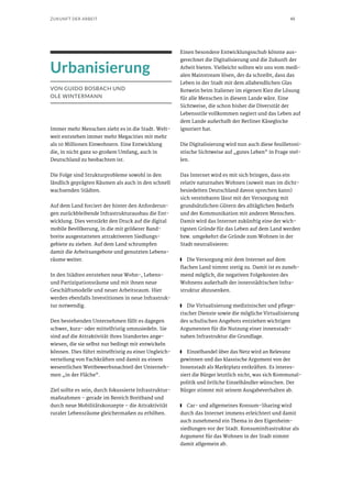 45ZUKUNFT DER ARBEIT
Urbanisierung
VON GUIDO BOSBACH UND
OLE WINTERMANN
Immer mehr Menschen zieht es in die Stadt. Welt-
weit entstehen immer mehr Megacities mit mehr
als 10 Millionen Einwohnern. Eine Entwicklung
die, in nicht ganz so großem Umfang, auch in
Deutschland zu beobachten ist.
Die Folge sind Strukturprobleme sowohl in den
ländlich geprägten Räumen als auch in den schnell
wachsenden Städten.
Auf dem Land forciert der hinter den Anforderun-
gen zurückbleibende Infrastrukturausbau die Ent-
wicklung. Dies verstärkt den Druck auf die digital
mobile Bevölkerung, in die mit größerer Band-
breite ausgestatteten attraktiveren Siedlungs-
gebiete zu ziehen. Auf dem Land schrumpfen
damit die Arbeitsangebote und genutzten Lebens-
räume weiter.
In den Städten entstehen neue Wohn-, Lebens-
und Partizipationsräume und mit ihnen neue
Geschäftsmodelle und neuer Arbeitsraum. Hier
werden ebenfalls Investitionen in neue Infrastruk-
tur notwendig.
Den bestehenden Unternehmen fällt es dagegen
schwer, kurz- oder mittelfristig umzusiedeln. Sie
sind auf die Attraktivität ihres Standortes ange-
wiesen, die sie selbst nur bedingt mit entwickeln
können. Dies führt mittelfristig zu einer Ungleich-
verteilung von Fachkräften und damit zu einem
wesentlichen Wettbewerbsnachteil der Unterneh-
men „in der Fläche“.
Ziel sollte es sein, durch fokussierte Infrastruktur-
maßnahmen – gerade im Bereich Breitband und
durch neue Mobilitätskonzepte – die Attraktivität
ruraler Lebensräume gleichermaßen zu erhöhen.
Einen besondere Entwicklungsschub könnte aus-
gerechnet die Digitalisierung und die Zukunft der
Arbeit bieten. Vielleicht sollten wir uns vom medi-
alen Mainstream lösen, der da schreibt, dass das
Leben in der Stadt mit dem allabendlichen Glas
Rotwein beim Italiener im eigenen Kiez die Lösung
für alle Menschen in diesem Lande wäre. Eine
Sichtweise, die schon bisher die Diversität der
Lebensstile vollkommen negiert und das Leben auf
dem Lande außerhalb der Berliner Käseglocke
ignoriert hat.
Die Digitalisierung wird nun auch diese feuilletoni-
stische Sichtweise auf „gutes Leben“ in Frage stel-
len.
Das Internet wird es mit sich bringen, dass ein
relativ naturnahes Wohnen (soweit man im dicht-
besiedelten Deutschland davon sprechen kann)
sich vereinbaren lässt mit der Versorgung mit
grundsätzlichen Gütern des alltäglichen Bedarfs
und der Kommunikation mit anderen Menschen.
Damit wird das Internet zukünftig eine der wich-
tigsten Gründe für das Leben auf dem Land werden
bzw. umgekehrt die Gründe zum Wohnen in der
Stadt neutralisieren:
■■ Die Versorgung mit dem Internet auf dem
flachen Land nimmt stetig zu. Damit ist es zuneh-
mend möglich, die negativen Folgekosten des
Wohnens außerhalb der innerstädtischen Infra-
struktur abzusenken.
■■ Die Virtualisierung medizinischer und pflege-
rischer Dienste sowie die mögliche Virtualisierung
des schulischen Angebots entziehen wichtigen
Argumenten für die Nutzung einer innenstadt-
nahen Infrastruktur die Grundlage.
■■ Einzelhandel über das Netz wird an Relevanz
gewinnen und das klassische Argument von der
Innenstadt als Marktplatz entkräften. Es interes-
siert die Bürger letztlich nicht, was sich Kommunal-
politik und örtliche Einzelhändler wünschen. Der
Bürger stimmt mit seinem Ausgabeverhalten ab.
■■ Car- und allgemeines Konsum-Sharing wird
durch das Internet immens erleichtert und damit
auch zunehmend ein Thema in den Eigenheim-
siedlungen vor der Stadt. Konsuminfrastruktur als
Argument für das Wohnen in der Stadt nimmt
damit allgemein ab.
 