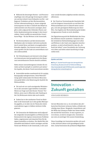 46ZUKUNFT DER ARBEIT
■■ Während die derzeitigen Renten- und Pensions-
empfänger eine sehr geringe Armutsquote aufwei-
sen und das (relativ) teure Einkaufen von Bio- und
Regional-Produkten auf den Wochenmärkten
Teil der Lebenseinstellung ist, lassen steigende
Armutsquoten im Alter in Zukunft den Bedarf an
Lebensmitteln vom Discounter ansteigen; diese
gibt es aber aufgrund des fehlenden Platzes und
hoher Quadratmeterpreise weniger in den Innen-
städten. Damit entfällt ein wesentlicher Grund –
kurze Wege – für das Wohnen in der Innenstadt.
■■ Die Kommunikation auf dem kommunalen
Marktplatz oder im lokalen Café wird zusehends
durch soziale Netze und damit ortsungebundene
Kontakte abgelöst. Das Internet ersetzt damit zu
einem großen Teil die Stadt als unmittelbares sozi-
ales Lebensumfeld.
■■ Die Teilnahmequote am Internet in den jünge-
ren Generationen wird perspektivisch die Akzep-
tanz internetbasierter Dienste deutlich erhöhen.
Neben diesen internetbezogenen Gründen für ein
Leben auf dem Land gibt es natürlich auch weiter-
hin Aspekte, die diesen Trend unterstützen werden:
■■ Innenstädte werden zunehmend als Ort sozialer
Brennpunkte wahrgenommen. Diese Wahrneh-
mung spielt insbesondere bei älteren Menschen
eine große Rolle in der Bewertung der Qualität des
Wohnumfeldes.
■■ Die nach wir vor stark ansteigenden Wohnkos-
ten in den zentralen Lagen beliebter Großstädte
führen zur Frage nach dem Kosten-Nutzen-Ver-
hältnis, wenn man in München oder Hamburg in
der City Wohnraum mietet oder auch erwirbt.
■■ Zudem hat es den markanten Trend zur Rück-
kehr in die Innenstadt nur in den großen Metropo-
len gegeben, er ist aber nie ein Thema der relativ
unattraktiven Lagen in Städten mittlerer Größe
gewesen.
■■ Die Generation der Babyboomer wird aufgrund
des steigenden Gesamtangebots an Wohnraum bei
Renteneintritt der eigenen Generationen Probleme
haben, angemessene und erwartete Preis für die
eigene Immobilie zu erhalten. Der ideelle Wert der
Immobilie wird dadurch relativ ansteigen und den
Trend zum Wohnen in der Innenstadt, in der auch
neue soziale Kontakte aufgebaut werden müssten,
abbremsen.
■■ Der Trend zur Vereinzelung der Haushalte hält
auch bei jüngeren Generationen an und lässt den
Wohnraumbedarf auch in Zukunft weiter anstei-
gen, trotz der gestiegenen Bedeutung von Alten-
WGs. Das Ergebnis der Wechselwirkung der beiden
letztgenannten Trends ist nicht absehbar.
Die Digitalisierung wird die Wahlfreiheit des Ortes
des Arbeitens massiv ausweiten. Analysiert man
die veränderten Rahmenbedingungen von Leben
und Wohnen in der Stadt unter digitalen Gesichts-
punkten, so wird schnell deutlich, dass die „Zu-
kunft der Arbeit“ unser Verständnis der Trennung
von Leben und Arbeit relativ kurzfristig in Frage
stellen wird.
Quellen und Links:
➥➥ Birg, H.: Soziale Auswirkungen der demografischen
Entwicklung. Bundeszentrale für Politische Bildung
http://www.bpb.de/izpb/55920/soziale-auswirkungen-der-
demografischen-entwicklung?p=all
Innovation –
Zukunft gestalten
VON GUIDO BOSBACH
Seit wir Menschen vor ca. 60.000 Jahren den afri-
kanischen Kontinent verlassen haben, erfinden wir
ständig etwas Neues. Neugierde, Ausprobieren und
der Wille eine Lösung zu finden war immer wieder
der Antrieb für Innovation. So war es gestern, so
ist es heute, so wird es morgen sein. Innovation
war stets ein wichtiger Teil unserer Entwicklung.
Diese Grundzüge von Innovation werden sich auch
in den nächsten Jahren nicht grundlegend verän-
dern. Zumal Innovation die probateste Möglichkeit
 