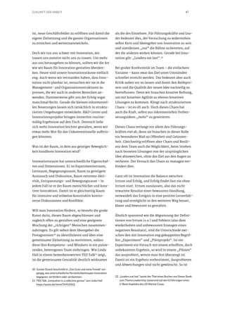 47ZUKUNFT DER ARBEIT
ist, neue Geschäftsfelder zu eröffnen und damit die
eigene Zielsetzung und die ganzer Organisationen
zu erreichen und weiterzuentwickeln.
Doch wir tun uns schwer mit Innovation, wir
trauen uns zumeist nicht uns zu trauen. Um mehr
aus uns herausgehen zu können, sollten wir die Art
wie wir Raum für Innovation gestalten überden-
ken. Heute sind unsere Innovationsräume vielfach
eng. Auch wenn wir verstanden haben, dass Inno-
vation nicht planbar ist, versuchen wir sie in die
Management- und Organisationsstrukturen zu
pressen, die wir auch in anderen Bereichen an-
wenden. Dummerweise gibt uns der Erfolg sogar
manchmal Recht. Gerade die kleinen inkrementel-
len Neuerungen lassen sich tatsächlich in struktu-
rierten Umgebungen entwickeln. R&D Center und
Innovationsprojekte bringen immerhin routine-
mäßig Ergebnisse auf den Tisch. Dennoch ließe
sich mehr Innovation leichter gestalten, wenn wir
etwas mehr Mut für das Unkonventionelle aufbrin-
gen könnten.
Was ist der Raum, in dem aus geistiger Beweglich-
keit handfeste Innovation wird?
Innovationsraum hat unterschiedliche Eigenschaf-
ten und Dimensionen. Er ist Experimentierraum,
Lernraum, Begegnungsraum, Raum zu geistigem
Austausch und Diskussion, Raum extremer Akti-
vität, Entspannungs- und Bewegungsraum – in
jedem Fall ist er der Raum menschlicher und krea-
tiver Interaktion. Damit ist er gleichzeitig Raum
für intensive und teilweise konstruktiv kontro-
verse Diskussionen und Konflikte.
Will man Innovation fördern, so besteht die große
Kunst darin, diesen Raum abgeschlossen und
zugleich offen zu gestalten und eine geeignete
Mischung der „richtigen“ Menschen zusammen-
zubringen. Es gilt neben dem Ideengeber die
Protagonisten20
zu identifizieren und über eine
gemeinsame Zielsetzung zu motivieren, sodass
diese ihre Kompetenz- und Mindsets in ein pulsie-
rendes, heterogenes Team einbringen. Wie Linda
Hall in einem bemerkenswerten TED Talk21
zeigt,
ist die gemeinsame Genialität deutlich wirksamer
20	 Gunter Dueck beschreibt in „Das Gute und seine Feinde“ ein-
gängig, wie unterschiedliche Persönlichkeitstypen Innovation
begegnen, sie fördern oder verdammen.
21	 TED Talk „Innovation is a collective genius“ von Linda Hall
https://youtu.be/ImmtTHYU5GQ
als die des Einzelnen. Für Führungskräfte und Lea-
der bedeutet dies, der Versuchung zu widerstehen
selbst Kern und Ideengeber von Innovation zu sein
und stattdessen „nur“ die Bühne zu bereiten, auf
der die anderen wirken können. Gerade bei Inno-
vation gilt: „Leaders eat last“.22
Bei großer Konformität im Team – die einfachere
Variante – kann zwar das Ziel unter Umständen
schneller erreicht werden. Das bedeutet aber auch
Kritik außen vor zu lassen und damit den Reifepro-
zess und die Qualität der neuen Idee nachteilig zu
beeinflussen. Denn wir brauchen kreative Reibung,
um mit kreativer Agilität zu ebenso kreativen
Lösungen zu kommen. Klingt nach strukturiertem
Chaos – ist es oft auch. Doch dieses Chaos hat
auch die Kraft, selbst aus inkrementellen Verbes-
serungsideen „mehr“ zu generieren.
Dieses Chaos verlangt vor allem den Führungs-
kräften viel ab, denn sie brauchen in dieser Rolle
ein besonderes Maß an Offenheit und Gelassen-
heit. Gleichzeitig eröffnen aber Chaos und Resili-
enz dem Team auch die Möglichkeit, beim Streben
nach besseren Lösungen von der ursprünglichen
Idee abzuweichen, ohne das Ziel aus den Augen zu
verlieren. Der Versuch das Chaos zu managen ver-
hindert dies.
Ganz oft ist Innovation die Balance zwischen
Irrtum und Erfolg, und Erfolg findet fast nie ohne
Irrtum statt. Irrtum zuzulassen, also das nicht
erwartete Resultat einer bewussten Handlung,
verwandelt das Ereignis in eine positive Lernerfah-
rung und ermöglicht so den weiteren Weg besser,
klarer und bewusster zu gestalten.
Ähnlich spannend wie die Abgrenzung der Defini-
tionen von Irrtum (s.o.) und Fehlern (also dem
wiederholten und unbewussten Erzeugen eines
negativen Resultats), sind die Unterschiede zwi-
schen den mit Innovation eng gekoppelten Begrif-
fen „Experiment“ und „Pilotprojekt“. Ist ein
Experiment ein Versuch mit einem erhofften, doch
unbekannten Ergebnis, so wird in einem „Piloten“
das ausprobiert, wovon man fest überzeugt ist.
Damit ist ein Ergebnis vorbestimmt, Ausprobieren
und Abweichungen sind nicht gewünscht. So ist
22	 „Leaders eat last“ lautet der Titel eines Buches von Simon Sinek
zum Thema Leadership, basierend auf den Erfahrungen eines
U-Boot-Kapitäns des US Marine Corps.
 