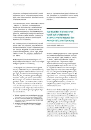 48ZUKUNFT DER ARBEIT
Pessimisten und Gegnern eines Projekts Tür und
Tor geöffnet, die aus einem misslungenen Piloten
gerne sofort das Scheitern des gesamten Innovati-
onsversuchs ableiten.
Innovation entsteht fast nur mit dem Mut, Zeit und
Geld ohne die Gewissheit eines verwertbaren
Resultats zu investieren. Doch der Einsatz lohnt
immer, insoweit wir als Einzelne aber auch als
Organisation an Erfahrung und damit Kompetenz
gewinnen. Die damit gleichzeitig entstehende Ver-
letzlichkeit ist, wie Brené Brown in „Listening to
shame“23 sagt, der Geburtsort von Innovation,
Kreativität und Veränderung.
Mit diesem Fokus auf die Lernerfahrung schaffen
wir uns selbst die Gelegenheit, Innovation außer-
halb des Kernbereichs unserer Aktivitäten entste-
hen zu lassen. Wo gerade auch jenseits der übli-
chen Innovationssphären Chancen liegen, zeigen
sehr anschaulich die „10 Types of Innovation“24
von Doblin.
Auch hier ist Innovation selten disruptiv, doch
die vielen kleinen Schritte der Entwicklung bringen
häufig die eigentliche Veränderung.
Gleich ob große oder kleine Innovation – gerade
mit Blick auf die Chancen, die in der Verknüpfung
analoger, digitaler und menschlicher Entwicklun-
gen liegen, braucht Innovation zukünftig mehr
Menschen, die „im Job“ frei agieren und experi-
mentieren können, um den sich verändernden
Anforderungen der Umwelt und der Stakeholder
gerecht zu werden. Um den Raum dafür zu schaf-
fen, erscheinen auch für die Zukunft Strukturen
ideal, die Selbstorganisation25
zulassen. Sei es als
kurzfristiger Impuls in Open-Space-Veranstaltun-
gen oder als Basis für langfristig ausgelegte Orga-
nisationsstrukturen.
23	 TED Talk: „Listening to shame“ von Brené Brown: http://www.
ted.com/talks/brene_brown_listening_to_shame#t-363878
24	 „10 Types of Innovation“: Website: https://www.doblin.com /
gleichnamiges Buch ist bei Wiley 2013 unter der ISBN 978-1-
118-50424-6 erschienen
25	 zum Beispiel in „Reinventing Organisations“ von Frederic
Laloux. Erschienen 20015 bei Nelson Parker, ISBN 978-2-
960133-50-9
Wenn wir ganz bewusst mehr dieser Freiräume öff-
nen, schaffen wir die Grundlage für eine nachhaltig
wirksame und dringend benötigte neue Innovati-
onskultur.
Weltweites Rekrutieren
von Fachkräften und
alternative Konzepte der
Kompetenzanerkennung
VON OLE WINTERMANN
Während in der Vergangenheit vor allem Regularien
und Zertifikate über die Relevanz eines Bildungs-
inhaltes entschieden haben, sind dies in Zukunft
die Märkte, auf denen sich Anbieter und Nach-
frager von speziellen Kompetenzen treffen.
Plattformen für bestimmte Kompetenzen (www.
freelancer.com für IT-Spezialisten) oder auch für
die komplette Bandbreite von Dienstleistungen
(www.fiverr.com) bieten potenziellen Auftragge-
bern und Auftragnehmern die Möglichkeit, zuein-
ander zu finden. Hierbei steht die Aufgabe im Mit-
telpunkt der Suche. Gleichzeitig werden bisherige
traditionelle Zertifizierungen durch die Bewertun-
gen der Auftragnehmer ergänzt und teilweise auch
ersetzt. Es gibt darüber hinaus natürlich auch
(subjektiv empfundene) Kompetenzen, die man
nicht zertifizieren kann.
Plattformen wie Mechanical Turk gehen noch einen
Schritt weiter und setzen die Aufgabe gar vor die
Sichtbarkeit des einzelnen Auftragnehmers. Die
damit einhergehende Atomisierung der Arbeitsan-
gebotsseite bei gleichzeitiger zeitlich unbegrenzter
Verfügbarkeit für den Auftraggeber ist das Gegen-
teil des Weges, den die Vorstellung vom Social
Trademark einschlägt. Die Idee vom Social Trade-
mark ersetzt die formale Zertifizierung nicht
pauschal durch öffentliche Bewertungen der tat-
sächlich geleisteten Arbeit, sondern in vielen Ein-
zelfällen durch das Labeln der eigenen Kompetenz
infolge entsprechender Sichtbarkeit im Netz. Dabei
gibt es dann wiederum Dienste, die die Rundum-
 