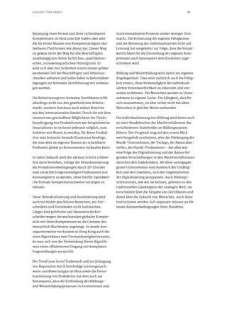 49ZUKUNFT DER ARBEIT
Betreuung einer Person und ihrer (scheinbaren)
Kompetenzen im Netz zum Ziel haben oder aber
die für breite Massen von Kompetenzträgern ska-
lierbaren Plattformen wie About.me. Dieser Weg
ist gewiss nicht der Weg für alle Beschäftigten
unabhängig von ihrem fachlichen, qualifikatori-
schen, soziodemografischen Hintergrund. Er
wird sich aber mit Sicherheit einem immer größer
werdenden Teil der Beschäftigen und Arbeitssu-
chenden anbieten und sollte daher in Reformüber-
legungen zur formalen Zertifizierung mit einbezo-
gen werden.
Die Relativierung von formalen Zertifikaten trifft
allerdings nicht nur den gewöhnlichen Arbeits-
markt, sondern durchaus auch andere Bereiche
wie den internationalen Handel. Durch die mit dem
Internet neu geschaffene Möglichkeit der Direkt-
beauftragung von Produktionen wie beispielsweise
Smartphones ist es heute jederzeit möglich, zum
Anbieter von Waren zu werden, für deren Produk-
tion man keinerlei formale Kenntnisse benötigt,
die man aber im eigenen Namen als scheinbarer
Produzent global an Konsumenten verkaufen kann.
In naher Zukunft wird der nächste Schritt schließ-
lich darin bestehen, infolge der Demokratisierung
der Produktionsbedingungen durch 3D-Drucker
zum tatsächlich eigenständigen Produzenten von
Konsumgütern zu werden, ohne hierfür irgendwel-
che formale Kompetenznachweise vorzeigen zu
müssen.
Diese Demokratisierung und Atomisierung wird
auch vor bisher geschützen Bereichen, vor Ent-
scheidern und Vorständen nicht haltmachen.
Längst sind politische und ökonomische Ent-
scheider wegen der wachsenden globalen Komple-
xität mit ihren Kompetenzen an die Grenzen des
menschlich Machbaren angelangt. So wurde kon-
sequenterweise vor kurzem in Hong Kong auch der
erste Algorithmus zum Vorstandsmitglied ernannt,
da man sich von der Verwendung dieses Algorith-
mus einen effizienteren Umgang mit komplexen
Fragestellungen verspricht.
Der Trend zum Social Trademark und zur Erlangung
von Reputation durch beständige Leistungsnach-
weise und Bewertungen im Netz sowie die Demo-
kratisierung von Produktion hat aber auch zur
Konsequenz, dass die Einbindung des Bildungs-
und Weiterbildungsprozesses in Institutionen und
institutionalisierte Prozesse immer weniger Sinn
macht. Die Freisetzung der eigenen Fähigkeiten
und die Betonung der individualisierten Sicht auf
Leistung hat umgekehrt zur Folge, dass die Verant-
wortlichkeit für die Darstellung der eigenen Kom-
petenzen auch konsequent dem Einzelnen zuge-
schrieben wird.
Bildung und Weiterbildung wird damit zur eigenen
Angelegenheit. Dies setzt natürlich auch die Fähig-
keit voraus, diese Notwendigkeit der individuali-
sierten Verantwortlichkeit zu erkennen und um-
setzen zu können. Die Menschen werden zu Unter-
nehmern in eigener Sache. Die Fähigkeit, dies für
sich anzunehmen, ist aber sicher nicht bei allen
Menschen in gleicher Weise vorhanden.
Die Individualisierung von Bildung wird damit auch
zu einer Neudefinition der Machtverhältnisse der
verschiedenen Stakeholder im Bildungssystem
führen. Der Vergleich mag auf den ersten Blick
weit hergeholt erscheinen, aber der Niedergang der
Musik-Unternehmen, der Verlage, der Kameraher-
steller, der Handy-Produzenten – das alles war
eine Folge der Digitalisierung und der daraus fol-
genden Verschiebungen in den Machtverhältnissen
zwischen den Stakeholdern. All diese untergegan-
genen Unternehmen sind Ausdruck der Unfähig-
keit und des Unwillens, sich den Gegebenheiten
der Digitalisierung anzupassen. Auch Bildungs-
institutionen, wie wir sie kennen, gehören zu den
traditionellen Gatekeepern der analogen Welt; sie
entscheiden über die Vergabe von Zertifikaten und
damit über die Zukunft von Menschen. Auch diese
Institutionen werden sich anpassen müssen an die
neuen Rahmenbedingungen ihres Handelns.
 