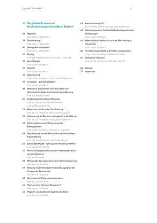 5ZUKUNFT DER ARBEIT
38	 Der globale Rahmen und
Wechselwirkungen mit anderen Themen
38	Migration
VON SARAH KEBBEDIES
39	Globalisierung
VON SARAH KEBBEDIES
40	 Demografischer Wandel
VON SARAH KEBBEDIES
42	Bildung
VON OLE WINTERMANN UND ANJA C. WAGNER
43	Neo-Ökologie
VON GUIDO BOSBACH
44	Mobilität
VON GUIDO BOSBACH
45	Urbanisierung
VON GUIDO BOSBACH UND OLE WINTERMANN
46	 Innovation – Zukunft gestalten
VON GUIDO BOSBACH
48	 Weltweites Rekrutieren von Fachkräften und
alternative Konzepte der Kompetenzanerkennung
VON OLE WINTERMANN
50	 Zivilgesellschaft und Social Business
VON MEDJE PRAHM, ROLAND PANTER
UND JÖRN HENDRIK AST
51	 Abkehr von rein formaler Zertifizierung
VON ANJA C. WAGNER UND GUIDO BOSBACH
52	 Adressierung der Ressourcenknappheit in der Bildung
VON ANJA C. WAGNER UND OLE WINTERMANN
53	 Entformalisierung und Entgrenzung der
Bildungsphasen
VON GUIDO BOSBACH UND ANJA C. WAGNER
54	 Digitalisierung und die Wertschätzung des mündigen
Arbeitnehmers
VON OLE WINTERMANN UND ANKE KNOPP
55	 Stärke statt Macht – Führung mit menschlichem Maß
VON ANDRÉ SCHLEITER
57	 Mehr Chancengleichheit auf dem Arbeitsmarkt durch
soziale Netzwerke
VON ANKE KNOPP
58	 Öffnung des Bildungssystems durch Dezentralisierung
VON ANJA C. WAGNER
59	 Relevanz neuer Bildungsformate und Zugang für alle
Gruppen der Gesellschaft
VON ANJA C. WAGNER
60	 Nutzung neuer Zielgruppenansprachen
VON ANJA C. WAGNER
61	 Peer Learning: Eine neue Kompetenz?
VON ANJA C. WAGNER
62	 Mögliche sozialpolitische Begleitmaßnahmen
VON ANJA C. WAGNER
63	 Karriereplanung 4.0
VON JÖRN HENDRIK AST UND ROLAND PANTER
64	 Selbstorganisation, Ganzheitlichkeit und gemeinsame
Zielsetzungen
VON GUIDO BOSBACH
65	 Arbeits(platz)sicherheit und soziale Absicherung in
Netzwerken
VON GUIDO BOSBACH
65	 Neue Führungsmodelle und Netzwerkorganisation
VON GUIDO BOSBACH UND MEDJE PRAHM
66	 Evolutionary Purpose
VON MEDJE PRAHM UND ROLAND PANTER
68	Autoren
73	Impressum
 