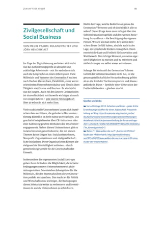 50ZUKUNFT DER ARBEIT
Zivilgesellschaft und
Social Business
VON MEDJE PRAHM, ROLAND PANTER UND
JÖRN HENDRIK AST
Im Zuge der Digitalisierung verändert sich nicht
nur das Anforderungsprofil an aktuelle und
zukünftige Arbeitende – mit ihr verändern sich
auch die Ansprüche an einen Arbeitsplatz. Viele
Millenials und Vertreter der Generation Y suchen
nach flachen Hierarchien, Flexibilität, einer werte-
orientierten Unternehmenskultur und Sinn in ihrer
Tätigkeit statt Status und Karriere. Es sind nicht
nur die Jungen. Auch bei den älteren Generationen
ist sinnvolle Arbeit mittlerweile wichtiger als noch
vor einigen Jahren – jede zweite Führungskraft
über 50 wünscht sich mehr Sinn.
Viele traditionelle Unternehmen lassen sich inzwi-
schen dazu verführen, die geforderte Werteorien-
tierung künstlich in ihrer Kultur zu verankern. Das
geschieht beispielsweise über CR-Initiativen oder
eher halbherzig gelebte Methoden des Mitarbeiter-
engagements. Neben diesen Unternehmen gibt es
inzwischen eine ganze Industrie, die mit diesen
Themen keine Sorgen hat: Sozialunternehmen,
Nonprofit-Organisationen und zivilgesellschaft-
liche Initiativen. Diese Organisationen können die
vielgesuchte Sinnhaftigkeit anbieten – durch
gemeinnützige Arbeit für die Gesellschaft oder
Umwelt.
Insbesondere die sogenannten Social Start-ups
geben ihren Gründern die Möglichkeit, die Arbeits-
bedingungen unserer Unternehmenswelt aktiv
mitzugestalten. So entstehen Jobangebote für die
Millenials, die den Wertmaßstäben dieser Genera-
tion perfekt entsprechen. Das macht es für Politik
und Wirtschaft umso wichtiger, die Bedingungen
dieses Jobmarkts weiter zu verbessern und Investi-
tionen in soziale Unternehmen zu erleichtern.
Bleibt die Frage, welche Bedürfnisse genau die
Generation Y benennt und ob das wirklich alle so
sehen? Dieser Frage kann man sich gut über das
Selbstwirksamkeitsgefühl und der eigenen Bezie-
hung dazu nähern – die Bestätigung der eigenen
Person. Wissen wo man steht. Erst wenn Men-
schen dieses Gefühl haben, sind sie auch in der
Lage, entsprechende Risiken einzugehen. Dann
entsteht die Lust und Freiheit für Innovation und
Wettbewerb. Der richtige Moment, um seine eige-
nen Fähigkeiten zu messen und zu erweitern und
vielleicht sogar um selbst etwas aufzubauen.
Solange die Mehrzahl der Generation Y dieses
Gefühl der Selbstwirksamkeit nicht hat, ist die
gesamtgesellschaftliche Herausforderung größer
als es die Zahl der Tischtennisplatten und Massa-
gebänke in Büros – Symbole einer Generation der
Freiheitsliebenden – glauben macht.
Quellen und Links:
➥➥ forsa-Umfrage 2015: Arbeiten und leben – jeder dritte
Erwerbstätige ist offen für einen Jobwechsel. Pressemit-
teilung auf Xing https://corporate.xing.com/no_cache/
deutsch/presse/pressemitteilungen/pressemitteilungen-
detailansicht/article/pressemitteilung-br-forsa-umfrage-
2015-arbeite/572/af8e7d53908589f9334eef8c4500365a
/?tx_ttnews[pointer]=1
➥➥ Reiter, T.: Was wollen die nur?! „Karriere trifft Sinn“
Studie der Medienfabrik. http://generationthatsy.
net/2014/05/07/was-wollen-die-nur-karriere-trifft-sinn-
studie-der-medienfabrik/
 