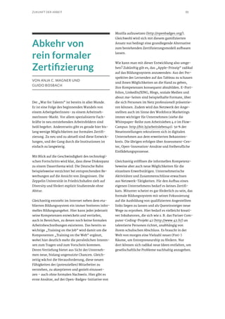 51ZUKUNFT DER ARBEIT
Abkehr von
rein formaler
Zertifizierung
VON ANJA C. WAGNER UND
GUIDO BOSBACH
Der „War for Talents“ ist bereits in aller Munde.
Er ist eine Folge des beginnenden Wandels von
einem ArbeitgeberInnen- zu einem Arbeitneh-
merInnen-Markt. Vor allem spezialisierte Fach-
kräfte in neu entstehenden Arbeitsfeldern sind
heiß begehrt. Andererseits gibt es gerade hier bis-
lang wenige Möglichkeiten zur formalen Zertifi-
zierung. Zu neu und zu aktuell sind diese Entwick-
lungen, und der Gang durch die Institutionen ist
einfach zu langwierig.
Mit Blick auf die Geschwindigkeit des technologi-
schen Fortschritts wird klar, dass diese Diskrepanz
zu einem Dauerthema wird. Die Deutsche Bahn
beispielsweise verzichtet bei entsprechenden Be-
werbungen auf die Ansicht von Zeugnissen. Die
Zeppelin Universität in Friedrichshafen zielt auf
Diversity und fördert explizit Studierende ohne
Abitur.
Gleichzeitig entsteht im Internet neben dem eta-
blierten Bildungssystem ein immer breiteres infor-
melles Bildungsangebot. Hier kann jeder jederzeit
seine Kompetenzen entwickeln und vertiefen,
auch in Bereichen, zu denen noch keine formalen
Arbeitsbeschreibungen existieren. Das bereits so
wichtige „Training on the Job“ wird damit um die
Komponenten „Training on the Web“ ergänzt,
wobei hier deutlich mehr die persönlichen Interes-
sen zum Tragen und zum Vorschein kommen.
Deren Vertiefung bietet aus Sicht der Unterneh-
men neue, bislang ungenutzte Chancen. Gleich-
zeitig wächst die Herausforderung, diese neuen
Fähigkeiten der (potenziellen) Mitarbeiter zu
verstehen, zu akzeptieren und gezielt einzuset-
zen – auch ohne formalen Nachweis. Hier gibt es
erste Ansätze, auf der Open-Badges-Initiative von
Mozilla aufzusetzen (http://openbadges.org/).
Gleichwohl wird sich mit diesem gamifizierten
Ansatz nur bedingt eine grundlegende Alternative
zum bestehenden Zertifizierungsmodell aufbauen
lassen.
Wie kann man mit dieser Entwicklung also umge-
hen? Zukünftig gilt es, das „Apple-Prinzip“ radikal
auf das Bildungssystem anzuwenden: Aus der Per-
spektive der Lernenden auf das Tableau zu schauen
und ihnen Möglichkeiten an die Hand zu geben,
ihre Kompetenzen konsequent abzubilden. E-Port-
folios, LinkedIn/XING, Blogs, soziale Medien und
about.me-Seiten sind beispielhafte Formate, über
die sich Personen im Netz professionell präsentie-
ren können. Zudem wird das Netzwerk der Ange-
stellten auch im Sinne des Workforce Marketings
immer wichtiger für Unternehmen (siehe die
Whitepaper-Reihe zum Arbeitsleben 4.0 im Flow-
Campus: http://bit.ly/arbeitsleben40). 50 % der
Neueinstellungen rekrutieren sich in digitalen
Unternehmen aus dem erweiterten Bekannten-
kreis. Die übrigen erfolgen über Assessment-Cen-
ter, Open-Innovation-Ansätze und freiberufliche
Einfädelungsprozesse.
Gleichzeitig eröffnen die informellen Kompetenz-
beweise aber auch neue Möglichkeiten für die
einzelnen Erwerbstätigen. Unternehmerische
Aktivitäten und Zusammenschlüsse erwachsen
aus Netzwerk-Tätigkeiten. Für den Aufbau eines
eigenen Unternehmens bedarf es keines Zertifi-
kats. Mitunter scheint es gar förderlich zu sein, das
formale Bildungssystem mit seiner Fokussierung
auf die Ausbildung von qualifizierten Angestellten
links liegen zu lassen und als Quereinsteiger neue
Wege zu erproben. Hier bedarf es vielleicht kreati-
ver Inkubatoren, die sich wie z. B. das Pariser Com-
puter-Coding-Projekt 42 (http://www.42.fr/) an
talentierte Personen richtet, unabhängig von
ihrem schulischen Abschluss. Es braucht in der
Welt von morgen eine Vielzahl neuer (Frei-)
Räume, um Entrepreneurship zu fördern. Nur
dort können sich radikal neue Ideen entfalten, um
gesellschaftliche Probleme nachhaltig anzugehen.
 