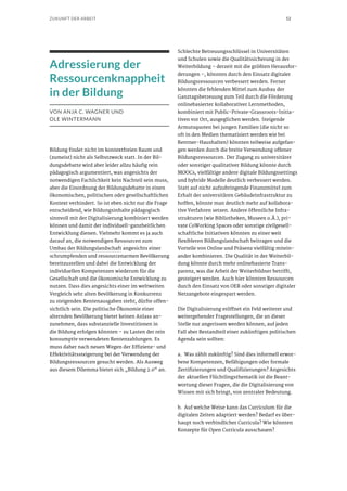52ZUKUNFT DER ARBEIT
Adressierung der
Ressourcenknappheit
in der Bildung
VON ANJA C. WAGNER UND
OLE WINTERMANN
Bildung findet nicht im kontextfreien Raum und
(zumeist) nicht als Selbstzweck statt. In der Bil-
dungsdebatte wird aber leider allzu häufig rein
pädagogisch argumentiert, was angesichts der
notwendigen Fachlichkeit kein Nachteil sein muss,
aber die Einordnung der Bildungsdebatte in einen
ökonomischen, politischen oder gesellschaftlichen
Kontext verhindert. So ist eben nicht nur die Frage
entscheidend, wie Bildungsinhalte pädagogisch
sinnvoll mit der Digitalisierung kombiniert werden
können und damit der individuell-ganzheitlichen
Entwicklung dienen. Vielmehr kommt es ja auch
darauf an, die notwendigen Ressourcen zum
Umbau der Bildungslandschaft angesichts einer
schrumpfenden und ressourcenarmen Bevölkerung
bereitzustellen und dabei die Entwicklung der
individuellen Kompetenzen wiederum für die
Gesellschaft und die ökonomische Entwicklung zu
nutzen. Dass dies angesichts einer im weltweiten
Vergleich sehr alten Bevölkerung in Konkurrenz
zu steigenden Rentenausgaben steht, dürfte offen-
sichtlich sein. Die politische Ökonomie einer
alternden Bevölkerung bietet keinen Anlass an-
zunehmen, dass substanzielle Investitionen in
die Bildung erfolgen könnten – zu Lasten der rein
konsumptiv verwendeten Rentenzahlungen. Es
muss daher nach neuen Wegen der Effizienz- und
Effektivitätssteigerung bei der Verwendung der
Bildungsressourcen gesucht werden. Als Ausweg
aus diesem Dilemma bietet sich „Bildung 2.0“ an.
Schlechte Betreuungsschlüssel in Universitäten
und Schulen sowie die Qualitätssicherung in der
Weiterbildung – derzeit mit die größten Herausfor-
derungen –, könnten durch den Einsatz digitaler
Bildungsressourcen verbessert werden. Ferner
könnten die fehlenden Mittel zum Ausbau der
Ganztagsbetreuung zum Teil durch die Förderung
onlinebasierter kollaborativer Lernmethoden,
kombiniert mit Public-Private-Grassroots-Initia-
tiven vor Ort, ausgeglichen werden. Steigende
Armutsquoten bei jungen Familien (die nicht so
oft in den Medien thematisiert werden wie bei
Rentner-Haushalten) könnten teilweise aufgefan-
gen werden durch die breite Verwendung offener
Bildungsressourcen. Der Zugang zu universitärer
oder sonstiger qualitativer Bildung könnte durch
MOOCs, vielfältige andere digitale Bildungssettings
und hybride Modelle deutlich verbessert werden.
Statt auf nicht aufzubringende Finanzmittel zum
Erhalt der universitären Gebäudeinfrastruktur zu
hoffen, könnte man deutlich mehr auf kollabora-
tive Verfahren setzen. Andere öffentliche Infra-
strukturen (wie Bibliotheken, Museen o.Ä.), pri-
vate CoWorking Spaces oder sonstige zivilgesell-
schaftliche Initiativen könnten zu einer weit
flexibleren Bildungslandschaft beitragen und die
Vorteile von Online und Präsenz vielfältig mitein-
ander kombinieren. Die Qualität in der Weiterbil-
dung könnte durch mehr onlinebasierte Trans-
parenz, was die Arbeit der Weiterbildner betrifft,
gesteigert werden. Auch hier könnten Ressourcen
durch den Einsatz von OER oder sonstiger digitaler
Netzangebote eingespart werden.
Die Digitalisierung eröffnet ein Feld weiterer und
weitergehender Fragestellungen, die an dieser
Stelle nur angerissen werden können, auf jeden
Fall aber Bestandteil einer zukünftigen politischen
Agenda sein sollten:
a.	 Was zählt zukünftig? Sind dies informell erwor-
bene Kompetenzen, Befähigungen oder formale
Zertifizierungen und Qualifizierungen? Angesichts
der aktuellen Flüchtlingsthematik ist die Beant-
wortung dieser Fragen, die die Digitalisierung von
Wissen mit sich bringt, von zentraler Bedeutung.
b.	 Auf welche Weise kann das Curriculum für die
digitalen Zeiten adaptiert werden? Bedarf es über-
haupt noch verbindlicher Curricula? Wie könnten
Konzepte für Open Curricula ausschauen?
 
