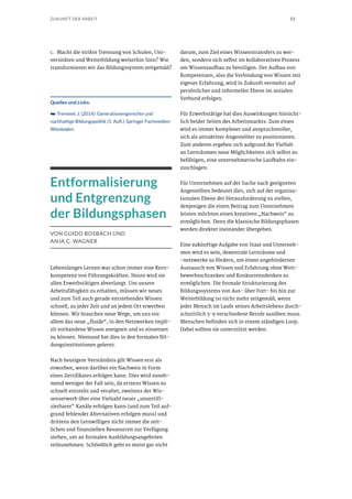 53ZUKUNFT DER ARBEIT
c.	 Macht die strikte Trennung von Schulen, Uni-
versitäten und Weiterbildung weiterhin Sinn? Wie
transformieren wir das Bildungssystem zeitgemäß?
Quellen und Links:
➥➥ Tremmel, J. (2014): Generationengerechte und
nachhaltige Bildungspolitik (1. Aufl.). Springer Fachmedien
Wiesbaden.
Entformalisierung
und Entgrenzung
der Bildungsphasen
VON GUIDO BOSBACH UND
ANJA C. WAGNER
Lebenslanges Lernen war schon immer eine Kern-
kompetenz von Führungskräften. Heute wird sie
allen Erwerbstätigen abverlangt. Um unsere
Arbeitsfähigkeit zu erhalten, müssen wir neues
und zum Teil auch gerade entstehendes Wissen
schnell, zu jeder Zeit und an jedem Ort erwerben
können. Wir brauchen neue Wege, um uns vor
allem das neue „fluide“, in den Netzwerken impli-
zit vorhandene Wissen aneignen und es einsetzen
zu können. Niemand hat dies in den formalen Bil-
dungsinstitutionen gelernt.
Nach heutigem Verständnis gilt Wissen erst als
erworben, wenn darüber ein Nachweis in Form
eines Zertifikates erfolgen kann. Dies wird zuneh-
mend weniger der Fall sein, da erstens Wissen zu
schnell entsteht und veraltet, zweitens der Wis-
senserwerb über eine Vielzahl neuer „unzertifi-
zierbarer“ Kanäle erfolgen kann (und zum Teil auf-
grund fehlender Alternativen erfolgen muss) und
drittens den Lernwilligen nicht immer die zeit-
lichen und finanziellen Ressourcen zur Verfügung
stehen, um an formalen Ausbildungsangeboten
teilzunehmen. Schließlich geht es meist gar nicht
darum, zum Ziel eines Wissenstransfers zu wer-
den, sondern sich selbst im kollaborativen Prozess
am Wissensaufbau zu beteiligen. Der Aufbau von
Kompetenzen, also die Verbindung von Wissen mit
eigener Erfahrung, wird in Zukunft vermehrt auf
persönlicher und informeller Ebene im sozialen
Verbund erfolgen.
Für Erwerbstätige hat dies Auswirkungen hinsicht-
lich beider Seiten des Arbeitsmarkts: Zum einen
wird es immer komplexer und anspruchsvoller,
sich als attraktiver Angestellter zu positionieren.
Zum anderen ergeben sich aufgrund der Vielfalt
an Lernräumen neue Möglichkeiten sich selbst zu
befähigen, eine unternehmerische Laufbahn ein-
zuschlagen.
Für Unternehmen auf der Suche nach geeigneten
Angestellten bedeutet dies, sich auf der organisa-
tionalen Ebene der Herausforderung zu stellen,
denjenigen die einen Beitrag zum Unternehmen
leisten möchten einen kreativen „Nachweis“ zu
ermöglichen. Denn die klassische Bildungsphasen
werden direkter ineinander übergehen.
Eine zukünftige Aufgabe von Staat und Unterneh-
men wird es sein, dezentrale Lernräume und
-netzwerke zu fördern, um einen ungehinderten
Austausch von Wissen und Erfahrung ohne Wett-
bewerbsschranken und Konkurrenzdenken zu
ermöglichen. Die formale Strukturierung des
Bildungssystems von Aus- über Fort- bis hin zur
Weiterbildung ist nicht mehr zeitgemäß, wenn
jeder Mensch im Laufe seines Arbeitslebens durch-
schnittlich 5-9 verschiedene Berufe ausüben muss.
Menschen befinden sich in einem ständigen Loop.
Dabei sollten sie unterstützt werden.
 